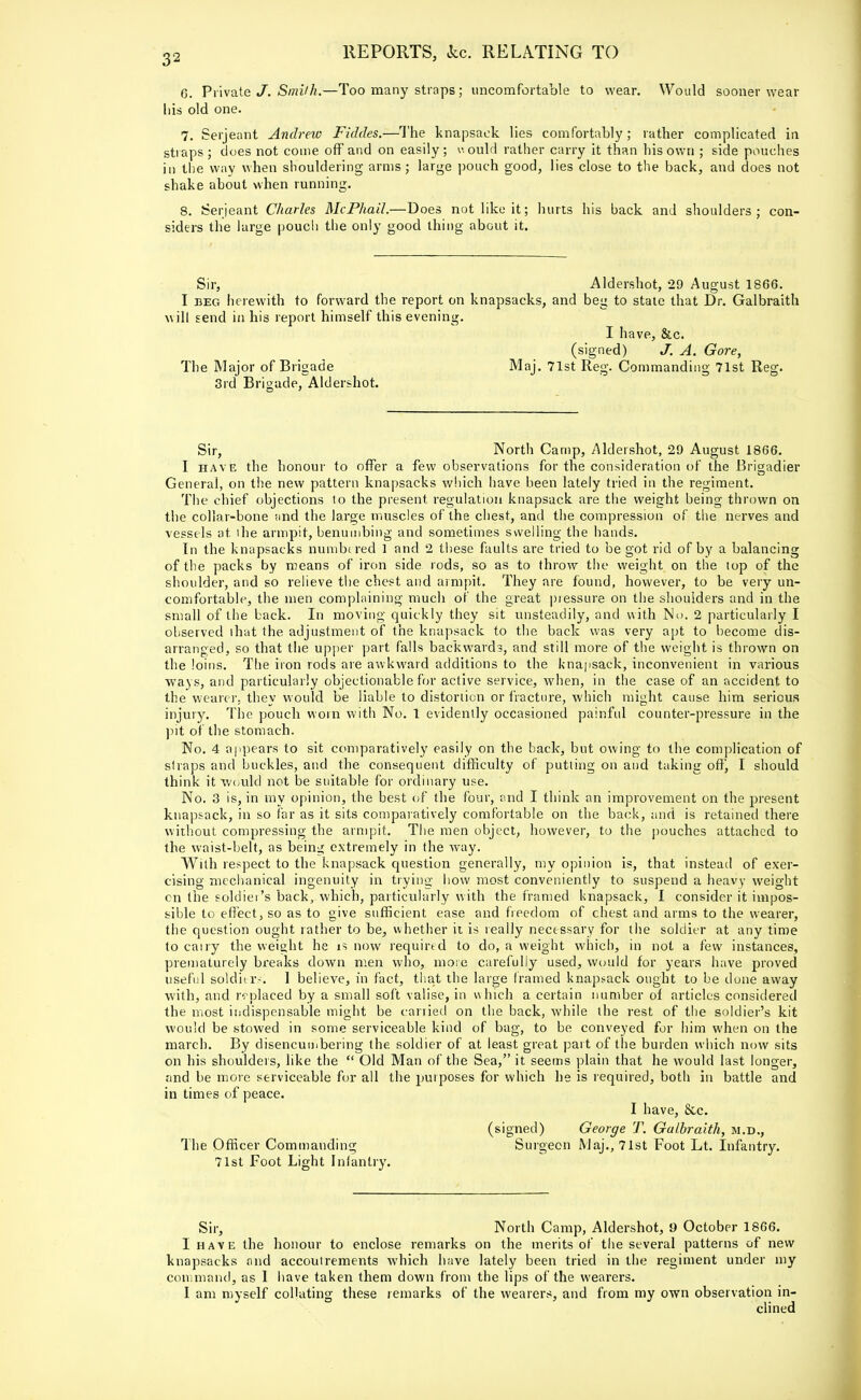 6. Private J, Smith.—Too many straps; uncomfortable to wear. Would sooner wear his old one. 7. Serjeant Andrew Fiddes.—The knapsack lies comfortably ; rather complicated in straps ; does not come off and on easily; would rather carry it than his own ; side pouches in the way when shouldering arms ; large pouch good, lies close to the back, and does not shake about when running. 8. Serjeant Charles McPhail.—Does not like it; hurts his back and shoulders; con- siders the large poucli the only good thing about it. Sir, Aldershot, 29 August 1866. I beg herewith to forward the report on knapsacks, and beg to stale that Dr. Galbraith will send in his report himself this evening. I have, &c. (signed) J. A. Gore, The Major of Brigade Maj. 71st Reg. Commanding 71st Reg. 3rd Brigade, Aldershot. Sir, North Camp, Aldershot, 29 August 1866. I have the honour to offer a few observations for the consideration of the Brigadier General, on the new pattern knapsacks which have been lately tried in the regiment. The chief objections to the present regulation knapsack are the weight being thrown on the collar-bone and the large muscles of the chest, and the compression of the nerves and vessels at the armpit, benumbing and sometimes swelling the hands. In the knapsacks numbered 1 and 2 these faults are tried to be got rid of by a balancing of the packs by means of iron side rods, so as to throw the weight on the top of the shoulder, and so relieve the chest and armpit. They are found, however, to be very un- comfortable, the men complaining much of the great pressure on the shoulders and in the small of the back. In moving quickly they sit unsteadily, and with No. 2 particularly I observed that the adjustment of the knapsack to the back was very apt to become dis- arranged, so that the upper part falls backwards, and still more of the weight is thrown on the loins. The iron rods are awkward additions to the knapsack, inconvenient in various ways, and particularly objectionable for active service, when, in the case of an accident to the wearer, they would be liable to distortion or fracture, which might cause him serious injury. The pouch worn with No. 1 evidently occasioned painful counter-pressure in the pit of the stomach. No. 4 appears to sit comparatively easily on the back, but owing to the complication of straps and buckles, and the consequent difficulty of putting on and taking off, I should think it would not be suitable for ordinary use. No. 3 is, in my opinion, the best of the four, find I think an improvement on the present knapsack, in so far as it sits comparatively comfortable on the back, and is retained there without compressing the armpit. The men object, however, to the pouches attached to the waist-belt, as being extremely in the way. With respect to the knapsack question generally, my opinion is, that instead of exer- cising mechanical ingenuity in trying how most conveniently to suspend a heavy weight cn the soldier's back, which, particularly with the framed knapsack, I consider it impos- sible to effect, so as to give sufficient ease and freedom of chest and arms to the wearer, the question ought rather to be, whether it is really necessary for the soldier at any time to cany the weight he is now required to do, a weight which, in not a few instances, prematurely breaks down men who, more carefully used, would for years have proved useful soldiers; 1 believe, in fact, that the large framed knapsack ought to be done away with, and replaced by a small soft valise, in which a certain number of articles considered the most indispensable might be carried on the back, while the rest of the soldier's kit would be stowed in some serviceable kind of bag, to be conveyed for him when on the march. By disencumbering the soldier of at least great part of the burden which now sits on his shoulders, like the  Old Man of the Sea, it seems plain that he would last longer, and be more serviceable for all the purposes for which he is required, both in battle and in times of peace. I have, &c. (signed) George T. Galbraith, m.d., The Officer Commanding Surgeon Maj., 71st Foot Lt. Infantry. 71st Foot Light Infantry. Sir, North Camp, Aldershot, 9 October 1866. I have the honour to enclose remarks on the merits of the several patterns of new knapsacks and accoutrements which have lately been tried in the regiment under my command, as I have taken them down from the lips of the wearers. I am myself collating these remarks of the wearers, and from my own observation in- clined