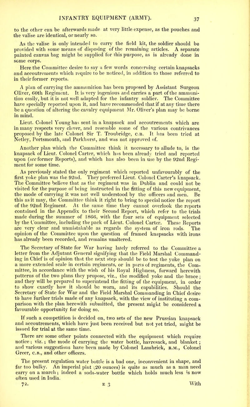 to the other can be afterwards made at very little expense, as the pouches and the valise are identical, or nearly so. As the valise is only intended to carry the field kit, the soldier should be provided with some means of disposing of the remaining articles. A separate painted canvas bag might, be supplied for this purpose, as is already done in some corps. Here the Committee desire to say a few words concerning certain knapsacks and accoutrements which require to be noticed, in addition to those referred to in their former reports. A plan of carrying the ammunition has been proposed by Assistant Surgeon Oliver, 60th Regiment. It is very ingenious and carries a part of the ammuni- tion easily, but it is not well adapted for the infantry soldier. The Committee have specially reported upon it, and have recommended that if at any time there be a question of altering the cavalry equipment Mr. Oliver's plan may be borne in mind. Lieut. Colonel Young has sent in a knapsack and accoutrements which are in many respects very clever, and resemble some of the various contrivances proposed by the late Colonel Sir T. Troubridge, c.b. It lias been tried at Netley, Portsmouth, and Parkhursl, and was not approved of. Another plan which the Committee think it necessary to allude to, is the knapsack of Lieut. Colonel Carter, which has been alreadv tried and reported upon (see former Reports), and which has also been in use by the 92nd Regi- ment for some time. As previously stated the only regiment which reported unfavourably of the first yoke plan was the 92nd. They preferred Lieut. Colonel Carter's knapsack. The Committee believe that as the regiment was in Dublin and could not be visited for the purpose of being instructed in the fitting of this new equipment, the mode of carrying it was not well understood by the officers and men. Be this as it may, the Committee think it right to bring to special notice the report of the 92nd Regiment. At the same time they cannot overlook the reports contained in the Appendix to their Second Report, which refer to the trials made during the summer of 1866, witli the four sets of equipment selected by the Committee, including the pack of Lieut. Colonel Carter. These Reports are very clear and unmistakable as regards the system of iron rods. The opinion of the Committee upon the question of framed knapsacks with irons has already been recorded, and remains unaltered. The Secretary of State for War having lately referred to the Committee a letter from the Adjutant General signifying that the Field Marshal Command- ing in Chief is of opinion that the next step should be to test the yoke plan on a more extended scale in certain regiments, or in parts of regiments, the Com- mittee, in accordance with the wish of his Royal Highness, forward herewith patterns of the two plans they propose, viz., the modified yoke and the brace; and they will be prepared to superintend the fitting of the equipment, in order to show exactly how it should be worn, and its capabilities. Should the Secretary of State for War and the Field Marshal Commanding in Chief desire to have further trials made of any knapsack, with the view of instituting a com- parison with the plan herewith submitted, the present might be considered a favourable opportunity for doing so. If such a competition is decided on, two sets of the new Prussian knapsack and accoutrements, which have just been received but not yet tried, might be issued for trial at the same time. There are some other points connected with the equipment which require notice; viz.; the mode of carrying the water bottle, havresack, and blanket ; and various suggestions have been made by Colonel Latnbrick, r.m., Colonel Greer, c.b., and other officers. The present regulation water bottle is a bad one, inconvenient in shape, and far too bulky. An imperial pint ^20 ounces) is quite as much as a man need carry on a march ; indeed a soda-water bottle which holds much less is now often used in India. 72. e 3 With