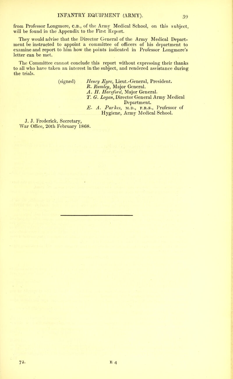 from Professor Longmore, c.b., of the Army Medical School, on this subject, will be found in the Appendix to the First Report. They would advise that the Director General of the Army Medical Depart- ment be instructed to appoint a committee of officers of his department to examine and report to him how the points indicated in Professor Longmore's letter can be met. The Committee cannot conclude this report without expressing their thanks to all who have taken an interest in the subject, and rendered assistance during the trials. (signed) Henry Eyre, Lieut.-General, President. R. Rumley, Major General. A. H. Horsford, Major General. T. G. Logan, Director General Army Medical Department. E. A. Parkes, m.d., f.r.s., Professor of Hygiene, Army Medical School. J. J. Frederick, Secretary, War Office, 20th February 1868. 72.