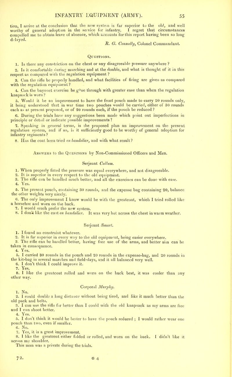 tion, I arrive at the conclusion that the new system is far superior to the old, and well worthy of general adoption in the service for infantry. 1 regret that circumstances compelled me to obtain leave of absence, which accounts for this report having been so long delayed. R. G. Connolly, Colonel Commandant. Questions. 1. Is there any constriction on the chest or any disagreeable pressure anywhere ? 2. Is it comfortable during marching and at the double, and what is thought of it in this respect as compared with the regulation equipment ? 3. Can the rifle be properly handled, and what facilities of firing are given as compared with the regulation equipment? 4. Can the bayonet exercise be g°ne through with greater ease than when the regulation knapsack is worn ? 5. Would it be an improvement to have the front pouch made to carry 20 rounds only, it being understood that in war time two pouches would be carried, either of 30 rounds each as at present proposed, or of 20 rounds each, if the pouch be reduced ? 6. During the trials have any suggestions been made which point out imperfections in principle or detail or indicate possible improvements? 7. Speaking in general terms, is the proposed plan an improvement on the present regulation system, and if so, is it sufficiently good to be worthy of general adoption for infantry regiments? 8. Has the coat been tried en bandolier, and with what result? Answers to the Questions by Non-Commissioned Officers and Men. Serjeant Callum. 1. When properly fitted the pressure was equal everywhere, and not disagreeable. 2. It is superior in every respect to the old equipment. 3. The rifle can be handled much belter, and all the exercises can be done with ease. 4. Yes. 5. The present pouch, containing 30 rounds, and the expense bag containing 20, balance the other weights very nicely. 6. The only improvement I know would be with the greatcoat, which I tried rolled like a horsehoe and worn on the back. 7. I would much prefer the new system. 8. I don'tt like the coat en bandolier. It was very hot across the chest in warm weather. Serjeant Smart. 1. I found no constraint whatever. 2. It is far superior in every way to the old equipment, being easier everywhere. 3. The rifle can be handled better, having free use of the arms, and better aim can be taken in consequence. 4. Yes. 5„ I carried 30 rounds in the pouch and 20 rounds in the expense-bag, and 20 rounds in the kit-bag in several marches and field-days, and it all balanced very well. 6. I don't think I could improve it. 7. Yes. 8. I like the greatcoat rolled and worn on the back best, it was cooler than any other way. Corporal Murphy. 1. No. 2. I could double a long distance without being tired, and like it much better than the old pack and belts. 3. I can use the rifle far better than I could with the old knapsack as my arms are free and I can shoot better. 4. Yes. 5. I don't think it would be belter to have the pouch reduced ; I would rather wear one pouch than two, even if smaller. 6. No. 7. Yes, it is a great improvement. 8. I like the greatcoat either fulded or rolled, and worn on the back. I didn't like it across my shoulder. This man was a private during the trials. 72.