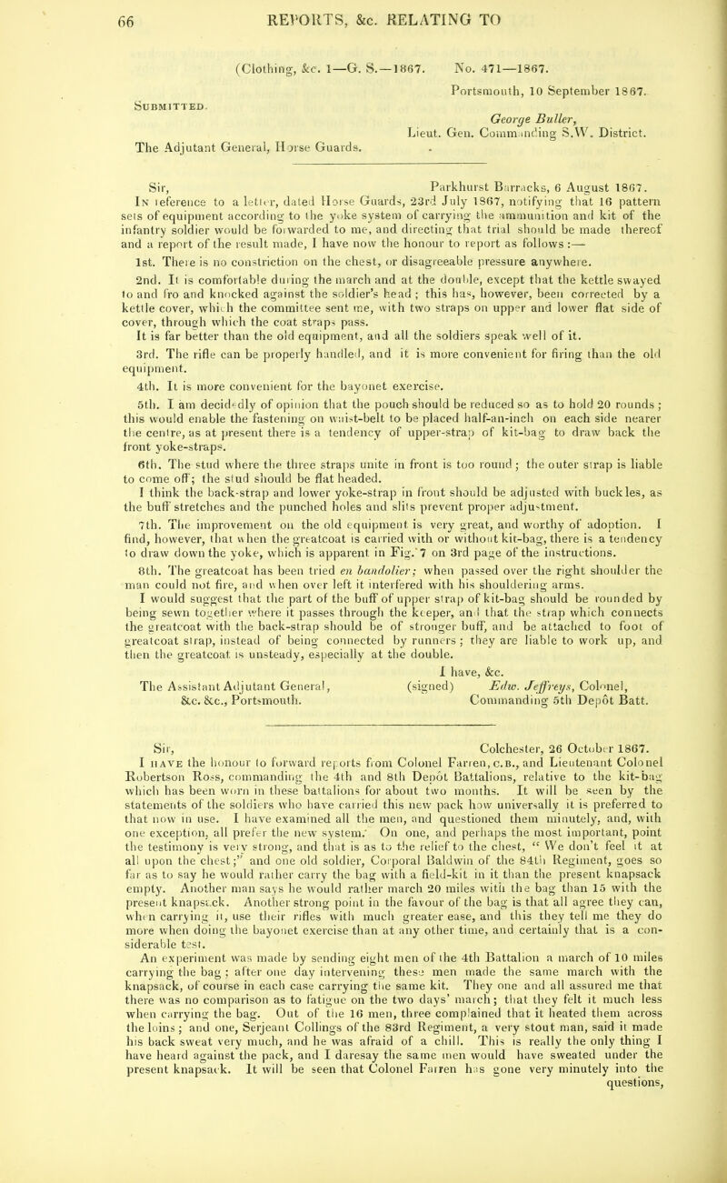 (Clothing, &c. 1—G. S. —1867. No. 471—1867. Portsmouth, 10 September 1867. Submitted. George Buller, Lieut. Gen. Commanding S.W. District. The Adjutant General, Horse Guards. Sir, Parkhurst Barracks, 6 August 1867. In teference to a letter, dated Horse Guards, 23rd July 1867, notifying that 16 pattern sets of equipment according to the yoke system of carrying the ammunition and kit of the infantry soldier would be forwarded to me, and directing that trial should be made thereof and a report of the result made, I have now the honour to report as follows :— 1st. There is no constriction on the chest, or disagreeable pressure anywhere. 2nd. It is comfortable during the march and at the double, except that the kettle swayed to and fro and knocked against the soldier's head ; this has, however, been corrected by a kettle cover, which the committee sent me, with two straps on upper and lower flat side of cover, through which the coat straps pass. It is far better than the old equipment, and all the soldiers speak well of it. 3rd. The rifle can be properly handled, and it is more convenient for firing than the old equipment. 4th. It is more convenient for the bayonet exercise. 5th. I am decidedly of opinion that the pouch should be reduced so as to hold 20 rounds ; this would enable the fastening on waist-belt to be placed half-an-inch on each side nearer the centre, as at present there is a tendency of upper-strap of kit-bag to draw back the front yoke-straps. 6th. The stud where the three straps unite in front is too round; the outer strap is liable to come off; the siud should be flat headed. I think the back-strap and lower yoke-strap in front should be adjusted with buckles, as the buff'stretches and the punched holes and slits prevent proper adjustment. 7th. The improvement on the old equipment is very great, and worthy of .adoption. I find, however, that when the greatcoat is carried with or without kit-bag, there is a tendency to draw down the yoke, which is apparent in Fig. 7 on 3rd page of the instructions. 8th. The greatcoat has been tried en bandolier; when passed over the right shoulder the man could not fire, and when over left it interfered with his shouldering arms. I would suggest that the part of the buff of upper strap of kit-bag should be rounded by being sewn together where it passes through the keeper, and that the strap which connects the greatcoat with the back-strap should be of stronger buff, and be attached to foot of greatcoat strap, instead of being connected by runners ; they are liable to work up, and then the greatcoat is unsteady, especially' at the double. I have, &c. The Assistant Adjutant General, (signed) Edw. Jeffreys, Colonel, &c. &c, Portsmouth. Commanding 5th Depot Batt. Sir, Colchester, 26 October 1867. I have the honour to forward reports from Colonel Farren, c.b., and Lieutenant Colonel Robertson Ross, commanding the 4th and 8th Depot Battalions, relative to the kit-bag which has been worn in these battalions for about two months. It will be seen by the statements of the soldiers who have carried this new pack how universally it is preferred to that now in use. I have examined all the men, and questioned them minutely, and, with one exception, all prefer the new system.' On one, and perhaps the most important, point the testimony is very strong, and that is as to the relief to the chest, <c We don't feel it at all upon the chest; and one old soldier, Corporal Baldwin of the 84th Regiment, goes so far as to say he would rather carry the bag with a field-kit in it than the present knapsack empty. Another man says he would rather march 20 miles with the bag than 15 with the present knapst.ck. Another strong point in the favour of the bag is that all agree they can, when carrying it, use their rifles with much greater ease, and this they tell me they do more when doing the bayonet exercise than at any other time, and certainly that is a con- siderable test. An experiment was made by sending eight men of the 4th Battalion a march of 10 miles carrying the bag ; after one day intervening theso men made the same march with the knapsack, of course in each case carrying the same kit. They one and all assured me that there was no comparison as to fatigue on the two days' march; that they felt it much less when carrying the bag. Out of the 16 men, three complained that it heated them across the loins ; and one, Serjeant Collings of the 83rd Regiment, a very stout man, said it made his back sweat very much, and he was afraid of a chill. This is really the only thing I have heard against the pack, and I daresay the same men would have sweated under the present knapsack. It will be seen that Colonel Fairen has gone very minutely into the questions,