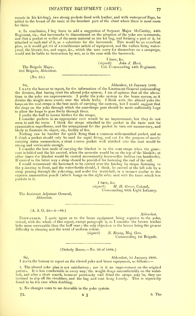 rounds in his kit-bag), two strong pockets lined with leather, and with waterproof flaps, be added to the breast of the tunic at the broadest part of the chest where there is most room for them. 6. In conclusion, I beg leave to add a suggestion of Serjeant Major McCarthy, 44th Regiment, viz., that haversacks be discontinued on the adoption of the yoke accoutrements, and that a pocket or wallet of the same material as the kit bag, and forming a part of it, be attached to each end of it, as a substitute for the haversack. This would be an excellent plan, as it would get rid of attoublesome article of equipment, and the wallets being water- proof, the biscuit, tea, and sugar, &c, which the men carry for themselves on a campaign, would not be liable to destruction by wet, as is the case with the haversack. I have, &c. (signed) John J. Hort. The Brigade Major, Col. Commanding 44th Regiment. 2nd Brigade, Aldershot. (No. 25.) Sir, Aldershot, 13 January 1868. I have the honour to report, for the information of the Lieutenant General commanding the division, that having tried the altered yoke system, I am of opinion that all the altera- tions in the yoke are improvements. I prefer the yoke system to the brace system, as it divides the weight more evenly over the whole body. I think with the altered yoke the loops on the coat straps is the best mode of carrying the canteen, but I would suggest that the rings on the yoke through which the coat-straps pass should be made sufficiently large to allow the loops to pass freely through them. I prefer the buff to brown leather for the straps. I consider pockets in an appropriate coat would be an improvement, but they do not seem to suit the tunic. I think the straps attached to the pocket in the tunic sent for examination superfluous, and the arrangement for the pocket to turn out unnecessary, and likely to frustrate its object, viz., facility of fire. Nothing can be handier for quick firing than a common wide-mouthed pocket, and as I think a pocket should only be used for rapid firing, and not for the purpose of merely carrying extra ammunition, a stout canvas pocket well stitched into the coat would be strong and serviceable enough. I consider the best mode of carrying the blanket is in the coat straps when the great- coat is folded and the kit carried, when the mess-tin would be on the top of the blanket; at other times the blanket would be carried conveniently horse-collar fashion (en banderole). If carried in the latter way a strap should be provided for fastening the end of the roll. I would recommend the haversack to be carried over the kit-bag by straps fastening to the yoke-ring in front, and the water-bottle should, 1 think, be carried at the left side by a strap passing through the yoke-ring, and under the waist-belt, in a manner similar to the expense ammunition pouch (which hangs on the right side) sent with the tunic which has pockets in it. I have, &.c. (signed) //. R. Greer, Colonel, Commanding 68th Light Infantry. The Assistant Adjutant General, Aldershot. (A. A. G. 26—1—68.) Aldershot. Forwarded. I quite agree as to the brace equipment being superior to the yoke, indeed, with the whole of this report, except paragraph 5, as I consider the brown leather belts more serviceable than the buff ones ; the only objection to the brown being the greater difficulty in cleaning and the want of uniform colour. (signed) R. Renny, Maj. Gen. Commanding 1st Brigade. (Orderly Room.—No. 39 of 1868.) Sir, Aldershot, 15 January 1868. I have the honour to report on the altered yoke and brace equipment, as follows:— 1. The altered yoke plan is not satisfactory ; nor is it an improvement on the original pattern. It is less comfortable in every way; the weight drags uncomfortably on the waist- belt, and after a short march, however previously well fitted the straps may be, they are inclined to slip off the shoulders, and the bag and coat hang loosely. This is especially found to be the case when doubling. 2. No changes seem to me desirable in the yoke system. 72. 3. The