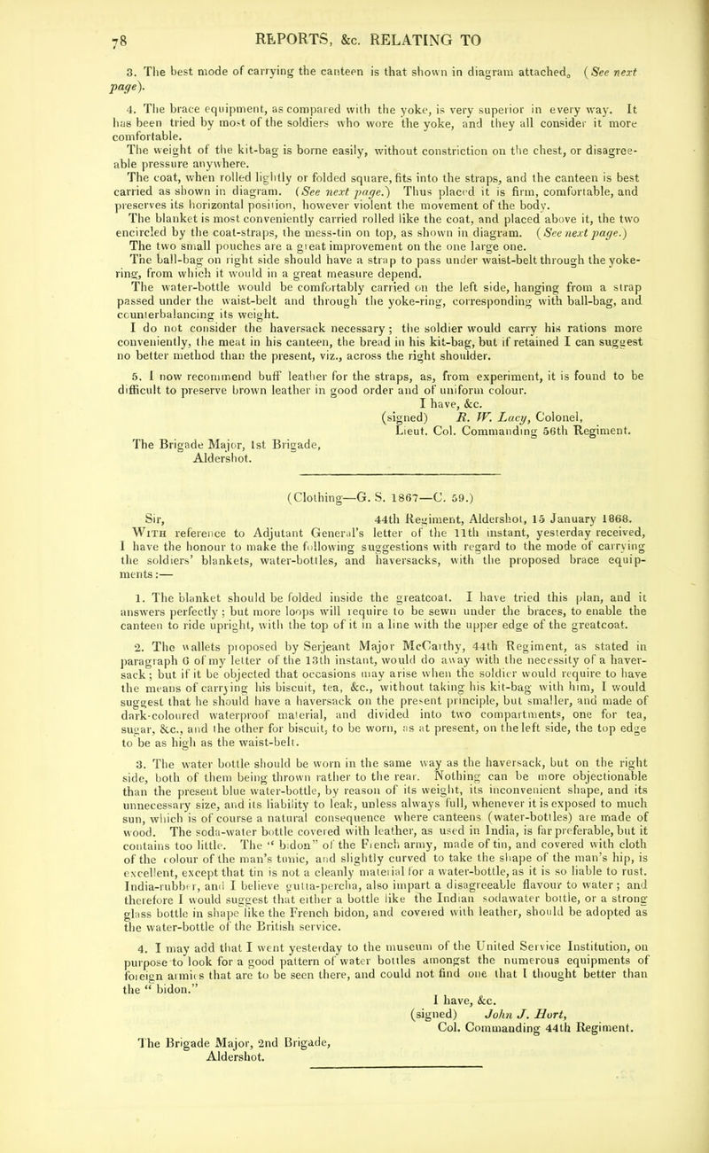 3. The best mode of carrying the canteen is that shown in diagram attached,, {See next page). 4. The brace equipment, as compared with the yoke, is very superior in every way. It has been tried by mot of the soldiers who wore the yoke, and they all consider it more comfortable. The weight of the kit-bag is borne easily, without constriction on the chest, or disagree- able pressure anywhere. The coat, when rolled lightly or folded square, fits into the straps, and the canteen is best carried as shown in diagram. (See next page.) Thus placed it is firm, comfortable, and preserves its horizontal position, however violent the movement of the body. The blanket is most conveniently carried rolled like the coat, and placed above it, the two encircled by the coat-straps, the mess-tin on top, as shown in diagram. {See next page.) The two small pouches are a gi eat improvement on the one large one. The ball-bag on right side should have a strap to pass under waist-belt through the yoke- ring, from which it would in a great measure depend. The water-bottle would be comfortably carried on the left side, hanging from a strap passed under the waist-belt and through the yoke-ring, corresponding with ball-bag, and counterbalancing its weight. I do not consider the haversack necessary ; the soldier would carry his rations more conveniently, the meat in his canteen, the bread in his kit-bag, but if retained I can suggest no better method than the present, viz., across the right shoidder. 5. 1 now recommend buff leather for the straps, as, from experiment, it is found to be difficult to preserve brown leather in good order and of uniform colour. I have, &c. (signed) R. W. Lacy, Colonel, Lieut. Col. Commanding 56th Regiment. The Brigade Major, 1st Brigade, Aldershot. (Clothing—G. S. 1867—C. 59.) Sir, 44th Regiment, Aldershot, 15 January 1868. With reference to Adjutant General's letter of the 11th instant, yesterday received, I have the honour to make the following suggestions with regard to the mode of carrying the soldiers' blankets, water-bottles, and haversacks, with the proposed brace equip- ments :— 1. The blanket should be folded inside the greatcoat. I have tried this plan, and it answers perfectly ; but more loops will require to be sewn under the braces, to enable the canteen to ride upright, with the top of it in aline with the upper edge of the greatcoat. 2. The wallets proposed by Serjeant Major McCarthy, 44th Regiment, as stated in paragraph G of my letter of the 13th instant, would do aw ay with the necessity of a haver- sack ; but if it be objected that occasions may arise when the soldier would require to have the means of carrying his biscuit, tea, &c, without taking his kit-bag with him, I would suggest that he should have a haversack on the present principle, but smaller, and made of dark-coloured waterproof material, and divided into two compartments, one for tea, sugar, &c, and the other for biscuit, to be worn, ;is at present, on the left side, the top edge to be as high as the waist-belt. 3. The water bottle should be worn in the same way as the haversack, but on the right side, both of them being thrown rather to the rear. Nothing can be more objectionable than the present blue water-bottle, by reason of its weight, its inconvenient shape, and its unnecessary size, and its liability to leak, unless always full, whenever it is exposed to much sun, which is of course a natural consequence where canteens (water-bottles) are made of wood. The soda-water bottle covered with leather, as used in India, is far preferable, but it contains too little. The  bidon of the Fiench army, made of tin, and covered with cloth of the eolour of the man's tunic, and slightly curved to take the shape of the man's hip, is excellent, except that tin is not a cleanly material for a water-bottle, as it is so liable to rust. India-rubber, and I believe gutta-percha, also impart a disagreeable flavour to water; and therefore I would suggest that either a bottle like the Indian soclawater bottle, or a strong- glass bottle in shapeTike the French bidon, and covered with leather, should be adopted as the water-bottle of the British service. 4. I may add that I went yesterday to the museum of the United Service Institution, on purpose to look for a good pattern of water bottles amongst the numerous equipments of foieign armies that are to be seen there, and could not find one that I thought better than the bidon. I have, &c. (signed) John J. Hurt, Col. Commanding 44th Regiment. The Brigade Major, 2nd Brigade, Aldershot.