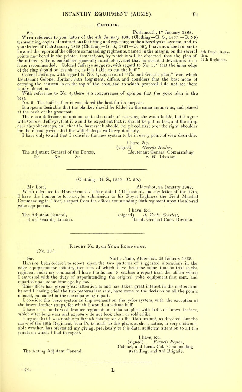 Clothing. Sir, Portsmouth, 17 January 18G8. With reference to your letter of the 4th January 1868 (Clothing—G. S., 1807 —C. 5 9) transmitting copies of instructions for fitting and reporting on the altered yoke system, and to your letters of 11th January 1868 (Clothing—G. S., 1867—C. 59), I have now the honour to forward the reports of the officers commanding regiments, named in the margin, on the several points numbered in the printed instructions, by which it will be observed that the plan of the altered yoke is considered generally satisfactory, and that no essential deviations from it are recommended. Colonel Jeffreys suggests, with regard to No. 1,  that the inner edge of the ring should be less sharp, as it is liable to cut the buff. Colonel Jeffreys, with regard to No. 3, approves of  Colonel Greer's plan, from which Lieutenant Colonel Jordan, 34th Regiment, differs, and considers that the best mode of carrying the canteen is on the top of the coat, and to which proposal I do not see there is any objection. With reference to No. 4, there is a concurrence of opinion that the yoke plan is the best. No. 5. The buff leather is considered the best for its purpose. It appears desirable that the blanket should be folded in the same manner as, and placed at the back of the greatcoat. There is a difference of opinion as to the mode of carrying the water-bottle, but I agree with Colonel Jeffreys, that it would be expedient that it should be put on last, and the strap over theyoke-straps, and that the haversack should be placed first over the right shoulder for the reason given, lhat the wallet-straps will keep it steady. I have only to add that I consider the new system to be in every point of view desirable. The Adjutant General of the Forces, &c. &c. &.C. I have, (signed) &c. George Bullcr, Lieutenant General Commanding S. W. Division. 5th Depot U;ttta- lion. 34th Regiment. (Clothing—G. S., 1867—C. 59.) My Lord, Aldershot, 24 January 1868. With reference to Horse Guards' letter, dated 11th instant, and my letter of the 17th, 1 have the honour to forward, for submission to his Royal Highness the Field Marshal Commanding in Chief, a report from the officer commanding 98th regiment upon the altered yoke equipment. I have, &c. The Adjutant General, (signed) J. Yorke Scarlett, Horse Guards, London. Lieut. General Com. Division, Report No. 2, on Yoke Equipment. (No. 10.) Sir, North Camp, Aldershot, 22 January 1868. Having been ordered to report upon the two patterns of suggested alterations in the yoke equipment for infantry, five sets of which have been for some time on trial in the regiment under my command, I have the honour to enclose a report from the officer whom I entrusted with the duty of superintending the original yoke ecmipment first sent, and reported upon some time ago by me. This officer has given great attention to and has taken great interest in the matter, and he and I having tried the two patterns last sent, have come to the decision on all the points mooted, embodied in the accompanying report. I consider the brace system an improvement on the yoke system, with the exception of the brown leather straps, for which I would substitute buff. I have seen numbers of frontier regiments in India supplied with belts of brown leather, which after long wear and exposure do not look clean or soldierlike. I regret that I was unable to furnish this report on the 18th instant, as directed, hut the move of the 98th Regiment from Portsmouth to this place, at short notice, in very unfavour- able weather, has prevented my giving, previously to this date, sufficient attention to all the points on which I had to report. I have, &c. (signed) Fraiicis Peyton, Colonel, and Lieut. Col., Commanding The Acting Adjutant General. 98th Reg. and 3rd Brigade. 72. L