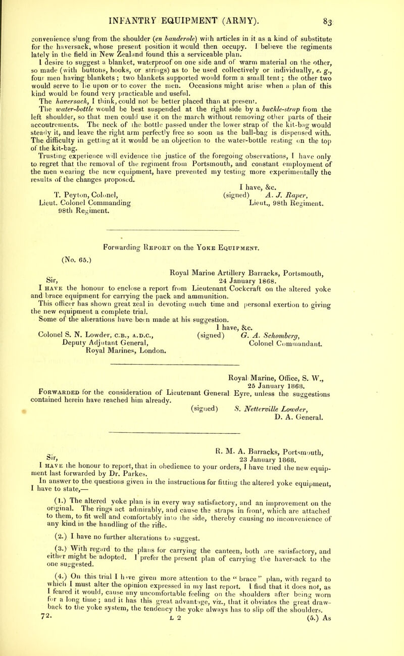 convenience slung from the shoulder (en banderole) wiih articles in it as a kind of substitute for the haversack, whose present position it would then occupy. 1 believe the regiments lately in the field in New Zealand found this a serviceable plan. 1 desire to suggest a blanket, waterproof on one side and of warm material on the other, so made (with buttons, hooks, or strings) as to be used collectively or individually, e. g.} four men having blankets ; two blankets supported would form a small tent ; the other two would serve to lie upon or to cover the men. Occasions might arise when a plan of this kind would be. found very practicable and useful. The haversack, I think, could not be better placed than at present. The water-bottle would be best suspended at the right side by a buckle-strap from the left shoulder, so that men could use it on the march without removing other parts of their accoutrements. The neck of the bottle passed under the lower strap of the kit-bag would steady it, and leave the right arm perfectly free so soon as the ball-bag is dispensed with. The difficulty in getting at it would be an objection to the water-bottle resting on the top of the kit-bag. Trusting experience will evidence the justice of the foregoing observations, I have only to regret that the removal of the regiment, from Portsmouth, and constant employment of the men wearing the new equipment, have prevented my testing more experimentally the results of the changes proposed. I have, &c. T. Peyton, Colonel, (signed) A. J. Raper, Lieut. Colonel Commanding Lieut,, 98th Regiment. 98th Regiment. Forwarding Report on the Yoke Equipment. (No. 65.) Royal Marine Artillery Barracks, Portsmouth, Sir, 24 January 1868. I have the honour to enclose a report from Lieutenant Cockcraft on the altered yoke and brace equipment for carrying the pack and ammunition. This officer has shown great zeal in devoting much time and personal exertion to giving the new equipment a complete trial. Some of the alterations have been made at his suggestion. 1 have, &c. Colonel S. N. Lowder, c.B., a.d.c, (signed) G. A. Schomberg, Deputy Adjutant General, Colonel Commandant. Royal Marines, London. Royal Marine, Office, S. W„ 25 January 1868. Forwarded for the consideration of Lieutenant General Eyre, unless the suggestions contained herein have reached him already. (signed) S. Net.terville Lowder, D. A. General. R. M. A. Barracks, Portsmouth, &ir> 23 January 1868. I have the honour to report, that in obedience to your orders, I have tried the new equip- ment last forwarded by Dr. Parkes. In answer to the questions given in the instructions for fitting the altered yoke equipment I have to state,— ' (l.) The altered yoke plan is in every way satisfactory, and an improvement on the original. The rings act admirably, and cause the straps in front, which are attached to them to fit well and comfortably into the side, thereby causing no inconvenience of any kind in the handling of the rifle. (2.) I have no further alterations to suo-oest. . (3-) With reg;|id to the plans for carrying the canteen, both are satisfactory, and either might be adopted. I prefer the present plan of carrying the haversack to the one suggested. (4.) On this trial I luve given more attention to the « brace plan, with regard to which I must alter the opinion expressed in my last report. I find that it does not, as 1 feared it would, cause any uncomfortable feeling on the shoulders after being worn or a long time ; and it has this great advantage, viz., that it obviates the great draw - back to the yoke system, the tendency the yoke always has to slip off the shoulders. 72- L 2 (5.) As