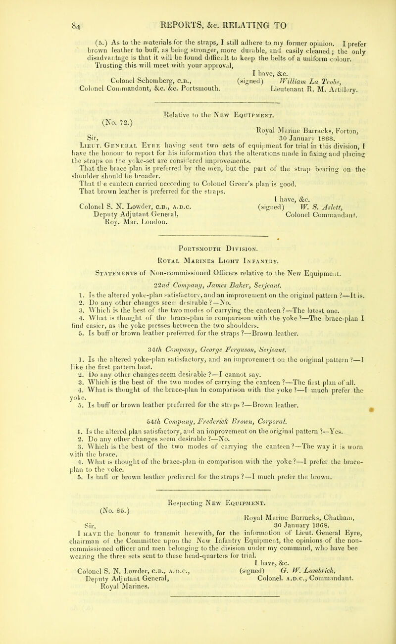 (5.) As to the materials for the straps, I still adhere to my former opinion. I prefer brown leather to buff, as being stronger, more durable, and easily cleaned • the only disadvantage is that it will be found difficult to keep the belts of a uniform colour. Trusting this will meet with your approval, I have, &c. Colonel Schomberg, c.b., (signed) William La Trobe, Colonel Commandant, &.c. &c. Portsmouth. Lieutenant R. M. Artillery. Relative to the New Equipment. (No. 72.) Royal Marine Barracks, Forton, Sir, 30 January 1868. Lieut. Gen eiial Eyre having sent two sets of equipment for trial in this division, I have the honour to report for his information that the alterations ma.de in fixing and placing the straps on the yoke-set are considered improvements. That the brace plan is preferred by the men, but the part of the strap bearing on the shoulder should be broader. That the canteen carried according to Colonel Greer's plan is good. That brown leather is preferred for the straps. L have, &c. Colonel S. N. Lowder, c.B., a.d.c. (signed) W. S. Aslett, Deputy Adjutant General, Colonel Commandant. Roy. Mar. London. Portsmouth Division. Royal Marines Light Infantry. Statements of Non-commissioned Officers relative to the New Equipment. 22nd Company, James Baker, Serjeant. 1. Is the altered yoke-plan satisfactory, and an improvement on the original pattern ?—It is. 2. Do any other changes seem desirable ? —Wo. 3. Which is the best of the two modes of carrying the canteen?—The latest one. 4. What is thought of the brace-plan in comparison with the yoke?—The brace-plan I find easier, as the yoke presses between the two shoulders. 5. Is buff or brown leather preferred for the straps ?—Brown leather. 34th Company, George Ferguson, Serjeant. 1. Is the altered yoke-plan satisfactory, and an improvement on the original pattern ?—I like the first pattern best. 2. Do any other changes seem desirable ?—I cannot say. 3. Which is the best of the two modes of carrying the canteen ?—The first plan of all. 4. What is thought of the brace-plan in comparison with the yoke ?—I much prefer the yoke. 5. Is buff or brown leather preferred for the straps?—Brown leather. 54th Company, Frederick Brozon, Corporal. 1. Is the altered plan satisfactory, and an improvement on the original pattern ?—Yes. 2. Do any other changes seem desirable ?—No. 3. Which is the best of the two modes of carrying the canteen?—The way it is worn with the brace. 4. What is thought of the brace-plan-in comparison with the yoke?—I prefer the brace- plan to the yoke. 5. Is buff or brown leather preferred for the straps?—I much prefer the brown. Respecting New Equipment. (No. 85.) Royal Marine Barracks, Chatham, Sir, 30 January 1868. I have the honour to transmit herewith, for the information of Lieut. General Eyre, chairman of the Committee upon the New Infantry Equipment, the opinions of the non- commissioned officer and men belonging to the division under my command, who have bee wearing the three sets sent to these head-quarters for trial. I have, &c. Colonel S. N. Lowder, c.n., a.d.c, (signed) G. W. Lambrick, Deputy Adjutant General, Colonel, a.d.c, Commandant. Royal Marines.