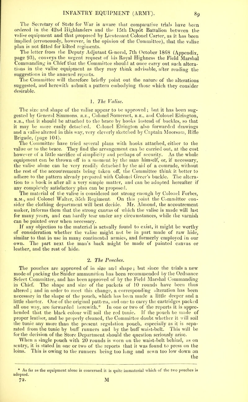 The Secretary of State for War is aware that comparative trials have been ordered in the 42nd Highlanders and the 15th Dep6t Battalion between the valise equipment and that proposed by Lieutenant Colonel Carter, as it. has been implied (erroneously, however, in the opinion of the Committee), that the valise plan is not fitted for kilted regiments. The letter from the Deputy Adjutant General, 7th October 18G8 (Appendix, page 93), conveys the urgent request of his Royal Highness the Field Marshal Commanding in Chief that the Committee should at once carry out such altera- tions in the valise equipment as they may think advisable, after reading the suggestions in the annexed reports. The Committee will therefore briefly point out the nature of the alterations suggested, and herewith submit a pattern embodying those which they consider desirable. 1. The Valise. The size and shape of the valise appear to be approved ; but it has been sug- gested by General Simmons, r.e., Colonel Somerset, r.e., and Colonel Elrington, h.b., that it should be attached to the brace by hooks instead of buckles, so that it may be more easily detached. Colonel Elrington also forwarded drawings and a valise altered in this way, very cleverly sketched by Captain Moorsom, Rifle Brigade, (page 104). The Committee have tried several plans with hooks attached, either to the valise or to the brace. They find the arrangement can be carried out, at the cost however of a little sacrifice of simplicity and perhaps of security. As the whole equipment can be thrown off in a moment by the man himself, or, if necessary, the valise alone can he very readily detached by the aid of a comrade, without the rest of the accoutrements being taken off, the Committee think it better to adhere to the pattern already prepared with Colonel Greer's buckle. The altera- tion to a hook is after all a very simple matter, and can be adopted hereafter if any completely satisfactory plan can be proposed. The material of the valise is considered not strong enough by Colonel Forbes, r.m., and Colonel Walter, 35ih Regiment. On this point the Committee con- sider the clothing department will best decide. Mr. Almond, the accoutrement maker, informs them that the stron«' canvas of which the valise is made will last for many years, and can hardly tear under any circumstances, while (he varnish can be painted over when necessary. If any objection to the material is actually found to exist, it might be worthy of consideration whether the valise might not be in part made of raw hide, similar to that in use in many continental armies, and formerly employed in our own. The part next the man's back might be made of painted canvas or leather, and the rest of hide. 2. The Pouches. The pouches are approved of in size and shape; but since the trials a new mode of packing the Snider ammunition has been recommended by the Ordnance Select Committee, and has been approved of by the Field Marshal Commanding in Chief. The shape and size of the packets of 10 rounds have been thus altered ; and in order to meet this change, a corresponding alteration has been necessary in the shape of the pouch, which has been made a little deeper and a little shorter. One of the original pattern, and one to carry the cartridges packed all one way, are forwarded herewith.* In one or two of the reports it is appre- hended that the black colour will soil the red tunic. If the pouch be made of proper leather, and be properly cleaned, the Committee doubt whether it will soil the tunic any more than the present regulation pouch, especially as it is sepa- rated from the tunic by buff runners and by the buff waist-belt. This will be for the decision of the Store Department should the question seriously arise. When a single pouch with 20 rounds is worn on the waist-belt behind, as on sentry, it is stated in one or two of the reports that it was found to press on the loins. This is owing to the runners being too long and sewn too low down on the * As fai as the equipment alone is concerned it is quite immaterial which of the two pouches is adopted. 72. M