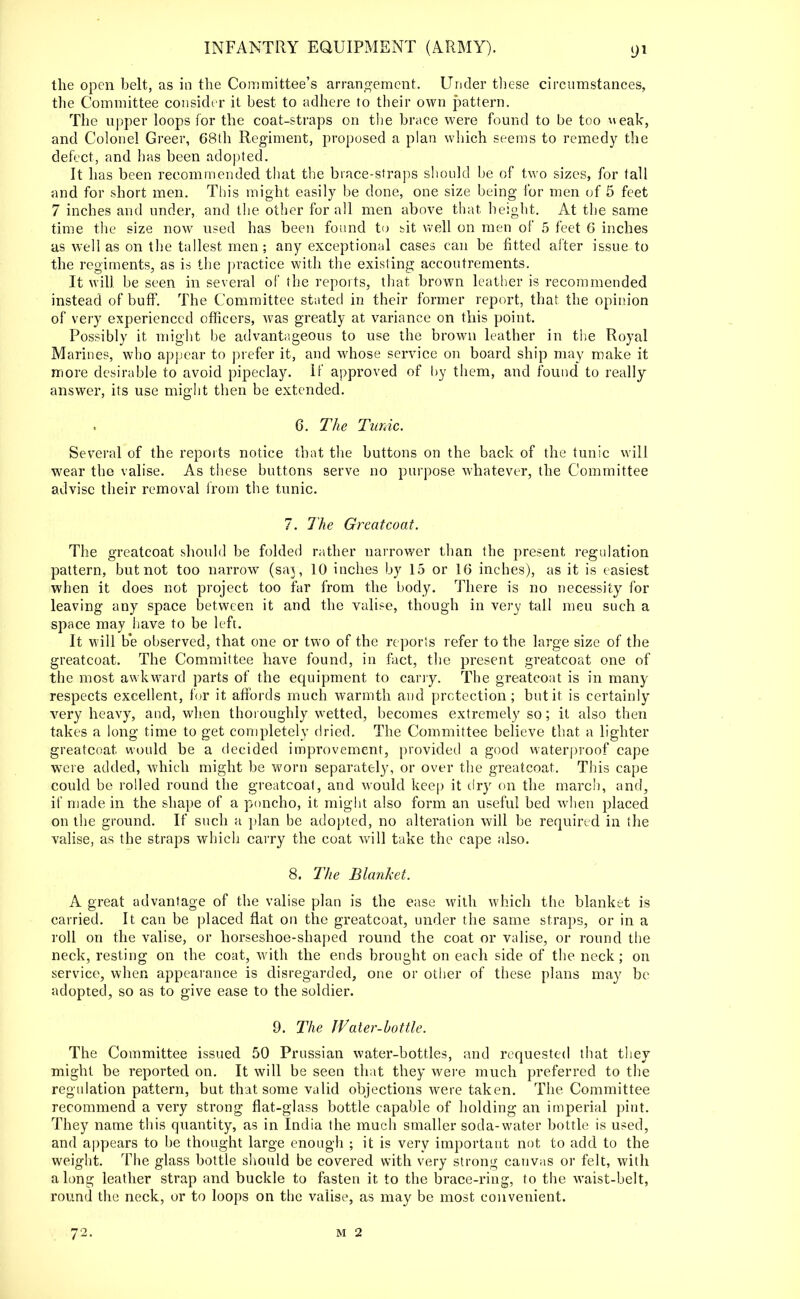 the open belt, as in the Committee's arrangement. Under these circumstances, the Committee consider it best to adhere to their own pattern. The upper loops for the coat-straps on the brace were found to be too weak, and Colonel Greer, 68th Regiment, proposed a plan which seems to remedy the defect, and has been adopted. It has been recommended that the brace-straps should be of two sizes, for tall and for short men. This might easily be done, one size being for men of 5 feet 7 inches and under, and the other for all men above that height. At the same time the size now used has been found to bit well on men of 5 feet 6 inches as well as on the tallest men; any exceptional cases can be fitted after issue to the regiments, as is the practice with the existing accoutrements. It will be seen in several of the reports, that brown leather is recommended instead of buff. The Committee stated in their former report, that the opinion of very experienced officers, was greatly at variance on this point. Possibly it might be advantageous to use the brown leather in the Royal Marines, who appear to prefer it, and whose service on board ship may make it more desirable to avoid pipeclay. If approved of by them, and found to really answer, its use might then be extended. 6. The Tunic. Several of the reports notice that the buttons on the back of the tunic will wear the valise. As these buttons serve no purpose whatever, the Committee advise their removal from the tunic. 7. The Greatcoat. The greatcoat should be folded rather narrower than the present regulation pattern, but not too narrow (say, 10 inches by 15 or 16 inches), as it is easiest when it does not project too far from the body. There is no necessity for leaving any space between it and the valise, though in very tall meu such a space may have to be left. It will b'e observed, that one or two of the reporis refer to the large size of the greatcoat. The Committee have found, in fact, the present greatcoat one of the most awkward parts of the equipment to carry. The greatcoat is in many respects excellent, for it affords much warmth and protection; but it is certainly very heavy, and, when thoroughly wetted, becomes extremely so; it also then takes a long time to get completely dried. The Committee believe that a lighter greatcoat would be a decided improvement, provided a good waterproof cape were added, which might be worn separately, or over the greatcoat. This cape could be rolled round the greatcoat, and would keep it dry on the march, and, if made in the shape of a poncho, it might also form an useful bed when placed on the ground. If such a plan be adopted, no alteration will be required in the valise, as the straps which carry the coat will take the cape also. 8. The Blanket. A great advantage of the valise plan is the ease with which the blanket is carried. It can be placed flat on the greatcoat, under the same straps, or in a roll on the valise, or horseshoe-shaped round the coat or valise, or round the neck, resting on the coat, w ith the ends brought on each side of the neck ; on service, when appearance is disregarded, one or other of these plans may be adopted, so as to give ease to the soldier. 9. The Water-bottle. The Committee issued 50 Prussian water-bottles, and requested that they might be reported on. It will be seen that they were much preferred to the regulation pattern, but that some valid objections were taken. The Committee recommend a very strong flat-glass bottle capable of holding an imperial pint. They name this quantity, as in India the much smaller soda-water bottle is used, and appears to be thought large enough ; it is very important not to add to the weight. The glass bottle should be covered with very strong canvas or felt, with along leather strap and buckle to fasten it to the brace-ring, to the waist-belt, round the neck, or to loops on the valise, as may be most convenient.