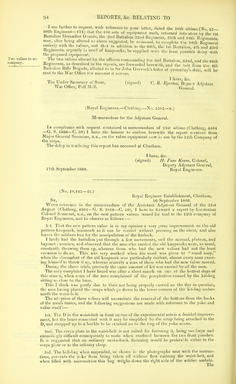 I am further to request, with reference to your letter, dated the 16th ultimo (No 52— 98th Regiment-174) that the 106 sets of equipment each, returned into store by the 1st Battalion Grenadier Guards, the 2nd Battalion 22nd Regiment, 35th and 94th Regiments may, after being altered as above suggested, be re-issued, to complete the 98th Regiment entirely with the valises, and that in addition to the 68th, the 1st Battalion, 4th and 33rd Regiments, urgently in need of knapsacks, be supplied with the least possible delay with the proposed equipment. Two valises to ac- The two valises altered by the officers commanding the 2nd Battalion, 22nd and the 68th company. Regiments, as described in the reports, are forwarded herewith, and the belt from the 4th Battalion Rifle Brigade, alluded to in Sir John Garvock's letter of yesterday's date will be sent to the War Office the moment it arrives. 1 have Sec. The Under Secretary of State, (signed) C, R. Egerton, Deputy Adjutant War Office, Pall Mali, General. (Royal Engineers.—Clothing.—No. 5 592—9.) Memorandum for the Adjutant General. In compliance with request contained in memorandum of 21st ultimo (Clothing, 4504 —G. S. 1868—C. 59) I have the honour to enclose herewith the report received from Major General Simmons, r.e., on the valise equipment now in use by the 12th Company of the corps. The delay in tendeiing this report has occurred at Chatham. I have, &c. (signed) H: Fane Keane, Colonel, Deputy Adjutant General, 17th September 1868. Royal Engineers. (No. 10,142—41.) Royal Engineer Establishment, Chatham, Sir,  16 September 1868. With reference to the memorandum of the Assistant Adjutant General of the 21st August (Clothing, 4504—G. S. 1868—C. 59), I have to forward a report by Lieutenant Colonel Somerset, r.e., on the new pattern valises issued for trial to the 12th company of Royal Engineers, and to observe as follows :— 1st. That the new pattern valise is in my opinion a very great improvement on the old pattern knapsack, inasmuch as it can be carried without pressing on the chest, and also leaves the soldiers free for the manipulation of the firelock. I lately had the battalion put through a few movements, and the manual, platoon, and bayonet exercises, and observed that the men who carried the old knapsacks were, as usual, constantly throwing them up, whereas those who had the new valises had not the least occasion to do so. This was very marked when the word was given to  stand easy, when the discomfort of the old knapsack was particularly evident, almost every man exert- ing himself to throw it up, whereas scarcely a man of those who had the new valise moved. During the above trials, precisely the s-ame amount of kit was carried by all the men. The only complaint I have heard was after a short march on one of the hottest days of this season, when some of the men complained of the perspiration caused by the kit-bag sitting so close to the loins. This I think was partly due to their not being properly carried on the day in question, the men having placed the straps which go down to the lower corners of the kit-bag under- neath the waist-belt. The adoption of these valises will necessitate the removal of the buttons from the backs of the men's tunics, and the following suggestions are made with reference to the yoke and valise itself:— 1st. The D in the waist-belt in fronton one of the experimental sets is a decided improve- ment, but the brace connected with it may be simplified by the strap being attached to the D, and strapped up to a buckle to be stitched on to the ring of the yoke above. 2nd. The corps plate in the waist-belt is not suited for fastening it, being too large and exceedii gly difficult consequently to undo when confined between the two front pouches. It is suggested that an ordinary snake-hook fastening would be preferable either to the corps plate or to the infantry clasp. 3rd. The ball-bag when suspended, as shown in the photographs sent with the instruc- tions, prevents the yoke from being taken off without first undoing the waist-belt, and when filled with ammunition this bag weighs down the right side of the soldier unduly. The