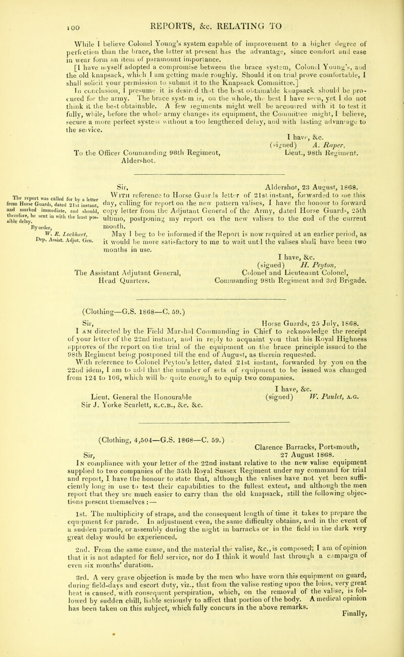 While I believe Colonel Young's system capable of improvement to a higher degree of perfection than the brace, the latter at present has the advantage, since comfort and ease in wear form an item of paramount importance. [I have myself adopted a compromise between the brace system, Colonel Young's, and the old knapsack, which I am getting made roughly. Should it on trial prove comfortable, I shall solicit your permission to submit it to the Knapsack Committee.] In conclusion, i presume it is deshvd that the best obtainable knapsack should be pro- cured for the army. The brace system is, on the whole, the best I have seen, yet 1 do not think it the best obtainable. A few regiments might well be accoutred with it to test it fully, while, before the whole army changes its equipment, the Committee might, I believe, secure a more perfect system without a too lengthened delay, and with lasting advantage to the seivice. I have, &c. (signed) A. Roper, To the Officer Commanding 98th Regiment, Lieut., 98th Regiment. Aldershot. The report was called for by a letter from Horse Guards, dated 2]st instant, and marked immediate, and should, therefore, be sent in with the least pos- sible delay. By order, W. E. Lockhart, Dep. Assist. Adjut. Gen. Sir, Aldershot, 23 August, 1868. With reference to Horse Guards letter of 21st instant, forwarded to me this day, calling for report on the new pattern valises, I have the honour to forward copy letter from the Adjutant General of the Army, dated Horse Guards, -25th ultimo, postponing my report on the new valises to the end of the current month. May I beg to be informed if the Beporl is now required at an earlier period, as it would be more satisfactory to me to wait unt l the valises shall have been two months in use. I have, &c. (signed) H. Peyton, The Assistant Adjutant General, Colonel and Lieutenant Colonel, Head Quarters. Commanding 98th Regiment and 3rd Brigade. (Clothing—G.S. 1868—C. 59.) Sir, Horse Guards, 25 July, 1868. I am directed by the Field Marshal Commanding in Chief to acknowledge the receipt of your letter of the 22nd instant, and in reply to acquaint you that his Royal Highness approves of the report on the trial of the equipment on the brace principle issued to the 98th Regiment being posiponed till the end of August, as therein requested. With reference to Colonel Peyton's letter, dated 21st instant, forwarded by you on the 22nd idem, I am to add that the number of sets of equipment to be issued was changed from 124 to 106, which will be quite enough to equip two companies. I have, &c. Lieut. General the Honourable (signed) W. Paulet, a.g. Sir J. Yorke Scarlett, k.c.b., &e. &c. (Clothing, 4,504—G.S. 1868—C. 59.) Clarence Barracks, Portsmouth, Sir, 27 August 1868. In compliance with your letter of the 22nd instant relative to the new valise equipment supplied to two companies of the 35th Royal Sussex Regiment under my command for trial and report, I have the honour to state that, although the valises have not yet been suffi- ciently long in use to test their capabilities to the fullest extent, and although the men report that they are much easier to carry than the old knapsack, still the following objec- tions present themselves : — 1st. The multiplicity of straps, and the consequent length of time it takes to prepare the equipment for parade. In adjustment even, the same difficulty obtains, and in the event of a'sudden parade, or assembly during the night in barracks or in the field in the dark very great delay would be experienced. 2nd. From the same cause, and the material the valise, Sec, is composed; I am of opinion that it is not adapted for field service, nor do I think it would last through a campaign of even six months' duration. 3rd. A very grave objection is made by the men who have worn this equipment on guard, during field-days and escort duty, viz., that from the valise resting upon the loins, very great heat is caused, with consequent perspiration, which, on the removal of the valise, is fol- lowed by sudden chill, liable seriously to affect that portion of the body. A medical opinion has been taken on this subject, which fully concurs in the above remarks. Finally, »