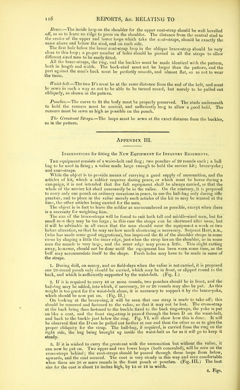 Brace.—The inside loop on the shoulder for the upper coat-strap should be well bevelled off, so as to leave no ridge to press on the shoulder. The distance from the central stud to the centre of the upper and lower loops which take the coat-straps, should be exactly the same above and below the stud, and on each side. The first hole below the lower coat-strap loop in the oblique brace-strap should be very- close to this loop; a proper number of holes should be pierced in all the straps to allow different sized men to be easily fitted. All the brace-straps, the ring, and the buckles must be made identical with the pattern, both in length and width. The back-stud must not be larger than the pattern, and the part against the man's back must be perfectly smooth, and almost flat, so as not to wear the tunic. Waist-bdt.—The two D's must be at the same distance from the end of the belt, and must be sewn in such a way as not to be able to be turned round, but merely to be pulled out obliquely, as shown in the pattern. Pouches.—The curve to fit the body must be properly preserved. The studs underneath to hold the runners must be conical, and sufficiently long to allow a good hold. The runners must be sewn as high as possible on the pouch. The Greatcoat Straps.—The loops must be sewn at the exact distance from the buckles, as in the pattern. Appendix III. Instructions for fitting the New Equipment for Infantry Regiments. The equipment consists of a waist-belt and frog; two pouches of 20 rounds each ; a ball bag to be used in firing; a valise made large enough to hold the service kit; brace-yoke; and coat-straps. While the object is to provide means of carrying a good supply of ammunition, and the articles of kit, which a soldier requires during peace, or which must be borne dining a campaign, it is not intended that the full equipment shall be always carried, or that the whole of the service kit shall necessarily be in the valise. On the contrary, it is proposed to cany only one pouch on ordinary occasions in peace, to use the ball-bag only during rifle practice, and to place in the valise merely such articles of the kit as may be wanted at the time, the other articles being carried fur the men. The object is in fact to leave the soldier as unencumbered as possible, except when there is a necessity for weighting him. The size of the brace-straps will be found to suit both tall and middle-sized men, but for small me n they may be too large ; in this case the straps can be shortened after issue, but it will be advisable in all cases that the man should wear the equipment a week or two before alteration, so that he may see how much shortening is necessary. Serjeant Hart, r.m., (who has made some good suggestions), has improved the fit of the shoulder straps in some cases by shaping a little the inner edge, just when the strap lies on the shoulder, as in some men the muscle is very large, and the inner edge may press a little. This slight cutting away, however, should not be done until the equipment has been worn some time, as the buff may accommodate itself to the shape. Fresh holes may have to be made in some of the straps. 1. Din ing drill, on sentry, and on field-days when the valise is not carried, it is proposed one 20-round pouch only should be carried, which may be in front, or slipped round to the back, and which is sufficiently supported by the waist-belt. (Fig. I.) 2. If it is required to carry 40 or more rounds, two pouches should be in front, and the ball-bag may be added, into which, if necessary, 10 or 20 rounds may also be put. As this weight is too great for the waist-belt alone, it is necessary to support it by the brace-yoke, which should be now put on. (Fig. II.) On looking at the brace-ring-, it will be seen that one strap is made to take off; this should be removed and fastened to the valise, so that it may not be lost. The cross-strap at the back being then fastened to the buckle fixed to the back ring-straps, the yoke is put on like a coat, and the front, ring-strap is passed through the brass D on the waist-belt, and back to the buckle just below the ring. Fig. VI. will show how this is done. It will be observed that the D can be pulled out farther at one end than the other so as to give the proper obliquity for the strap. The ball-bag, if required, is carried from the ring on the right side, the bag being brought up inside the waist-belt as far as it will go to keep it steady. 3. If it is wished to carry the greatcoat with the ammunition but without the valise, it can now be put on. Two upper and two lower loops (both concealed), will be seen on the cross-straps behind ; the coat-straps should be passed through these loops from below, upwards, and the coat secured. The coat is very steady in this way and very comfortable when there are 20 or more rounds in the front pouch or pouches. (Fig. III.) The best size for the coat is about 10 inches high, by 15 or 16 in width.