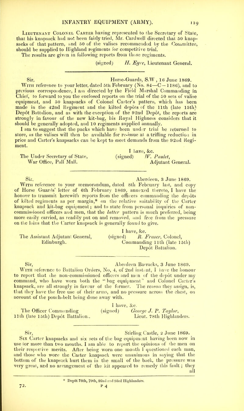 Lieutenant Colonel Carter having represented to the Secretary of State, that his knapsack had not been fairly tried, Mr. Card well directed that 50 knap- sacks of that pattern, and 50 of the valises recommended by the Committee, should be supplied to Highland regiments for competitive trial. The results are given in following reports from those regiments. (signed; H. Eyre, Lieutenant General. Sir, Horse-Guards, S.W , 16 June 1869. With reference to your letter, dated 5th February (No. 84—C—1186), and to previous correspondence, I am directed by the Field Marshal Commanding in Chief, to forward to you the enclosed reports on the trial of the 50 sets of valise equipment, and 50 knapsacks of Colonel Carter's pattern, which has been made in the 42nd Regiment and the kilted depots of the 11th (late 15th) Depdt Battalion, and as with the exception of the 92nd Depot, the reports are strongly in favour of the new kit-bag, his Royal Highness considers that it should be generally adopted, and 10 regiments supplied annually. I am to suggest that the packs which have been under trial be returned to store, as the valises will then be available for re-issue at a trifling reduction in price and Carter's knapsacks can be kept to meet demands from the 92nd Regi- ment. T have, &c. The Under Secretary of State, (signed) W. Paulet, War Office, Pall Mall. Adjutant General. Sir, Aberdeen, 3 June 1869. With reference to your memorandum, dated 8th February last, and copy of Horse Guards' letter of 6th February 1869, annexed thereto, I have the honour to transmit herewith reports from the officers commanding the depots of kilted regiments as per margin,* on the relative suitability of the Carter knapsack and kit-bag equipment; and to state from personal inquiries of non- commissioned officers and men, that the latter pattern is much preferred, being more easily carried, as readily put on and removed, and free from the pressure on the loins that the Carter knapsack is generally found to give. I have, &c. The Assistant Adjutan; General, (signed) R. Fraser, Colonel, Edinburgh. Commanding 11th (late 15th) Depot Battalion. Sir, Aberdeen Barracks, 3 June 1869. With reference to Battalion Orders, No, 4, of 2nd instant, I have the honour to report that the non-commissioned officers and nun of the depot under my command, who have worn both the bag equipment'' and Colonel Carter's knapsack, are all strongly in favour of the former. The reason they assign, is, that they have the free use of their arms, and no pressure across the chest, on account of the pouch-belt being done away with. I have, Slc. The Officer Commanding (signed) George J. P. Taylor, 11th (late 15th) Depot Battalion.. Lieut. 78th Highlanders. Sir, Stirling Castle, 2 June 1869. Six Carter knapsacks and six sets of the bag equipment having been now in use ior more than two months, I am able to report the opinions of the men on their respective merits. After being worn one month 1 questioned each man, and those who wore the Carter knapsack were unanimous in saying that the bottom of the knapsack hurt them in the small of the back, the pressure was very great, and no arrangement of the kit appeared to remedy this fault; they 72. * Dep6t 78th, 79th, 92nd and 93rd Highlanders. p 4