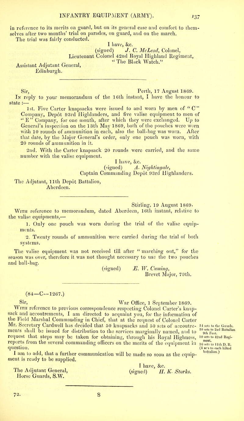 in reference to its merits on guard, but on its general ease and comfort to them- selves after two months' trial on parades, on guard, and. on the march. The trial was fairly conducted. I have, &c. (signed) J. C. McLeod, Colonel, Lieutenant Colonel 42nd Royal Highland Regiment, •,. ■ n . The Black Watch.'' Assistant Adjutant General, Edinburgh. Sir, Perth, 17 August 1869. In reply to your memorandum of the 10th instant, I have the honour to state :— 1st. Five Carter knapsacks were issued to and worn by men of c' C  Company, Depot 93rd Highlanders, and five valise equipment to men of i£ E  Company, for one month, after which they were exchanged. Up to General's inspection on the 13th May 1869, both of the pouches were worn with 10 rounds of ammunition in each, also the ball-bag was worn. After that date, by the Major General's order, only one pouch was worn, with 20 rounds of ammunition in it. 2nd. With the Carter knapsack 20 rounds were carried, and the same number with the valise equipment. I have, &c. (signed) A. Nightingale, Captain Commanding Depot 93rd Highlanders. The Adjutant, 11th Depot Battalion, Aberdeen. Stirling, 19 August 1869. With reference to memorandum, dated Aberdeen, 16th instant, relative to the valise equipments,— 1. Only one pouch was worn during the trial of the valise equip- ments. 2. Twenty rounds of ammunition were carried during the trial of both systems. The valise equipment was not received till after  marching out, for the season was over, therefore it was not thought necessary to use the two pouches and ball-bag. (signed) E. W. Cuming, Brevet Major, 79th. (84—C--1267.) Sir, War Office, 1 September 1869. With reference to previous correspondence respecting Colonel Carter's knap- sack and accoutrements, I am directed to acquaint you, for the information of the Field Marshal Commanding in Chief, that at the request of Colonel Carter Mr. Secretary Cardwell has decided that 50 knapsacks and 50 sets of accoutre- 14 sets to the Guards, merits shall be issued for distribution to the services marginally named, and to 10 ^?J^ Batta,ioa request that steps may be taken for obtaining, through his Royal Highness, io sets to 42 nd Regi- reports from the several commanding officers on the merits of the equipment in leSto nthD.B. question. (4 se's to each kilted I am to add, that a further communication will be made so soon as the equip- battahon■> ment is ready to be supplied. I lltlVG $CC The Adjutant General, (signed) ' H. K- Storks. Horse Guards, S.W. 72. S