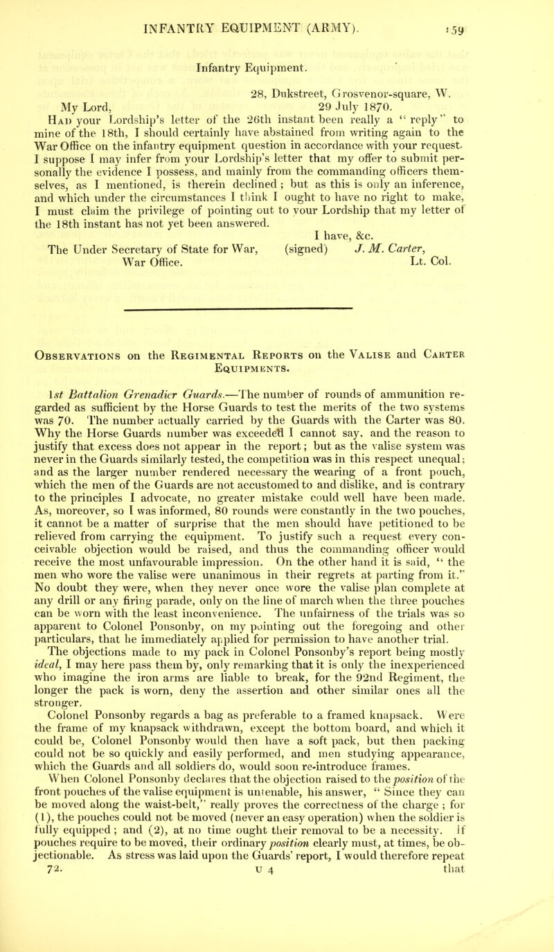 Infantry Equipment. 28, Dukstreet, Grosvenor-square, W. My Lord, 29 July 1870. Had your Lordship's letter of the 26th instant been really a '-reply to mine of the 18th, I should certainly have abstained from writing again to the War Office on the infantry equipment question in accordance with your request. I suppose I may infer from your Lordship's letter that my offer to submit per- sonally the evidence I possess, and mainly from the commanding officers them- selves, as I mentioned, is therein declined ; but as this is only an inference, and which under the circumstances I think I ought to have no right to make, I must claim the privilege of pointing out to your Lordship that my letter of the 18th instant has not yet been answered. I have, &c. The Under Secretary of State for War, (signed) J. M. Carter, War Office. Lt. Col. Observations on the Regimental Reports on the Valise and Carter Equipments. 1st Battalion Grenadier Guards.—The number of rounds of ammunition re- garded as sufficient by the Horse Guards to test the merits of the two systems was 70. The number actually carried by the Guards with the Carter was 80. Why the Horse Guards number was exceeded I cannot say, and the reason to justify that excess does not appear in the report; but as the valise system was never in the Guards similarly tested, the competition was in this respect unequal; and as the larger number rendered necessary the wearing of a front pouch, which the men of the Guards are not accustomed to and dislike, and is contrary to the principles I advocate, no greater mistake could well have been made. As, moreover, so I was informed, 80 rounds were constantly in the two pouches, it cannot be a matter of surprise that the men should have petitioned to be relieved from carrying the equipment. To justify such a request every con- ceivable objection would be raised, and thus the commanding officer would receive the most unfavourable impression. On the other hand it is said,  the men who wore the valise were unanimous in their regrets at parting from it. No doubt they were, when they never once wore the valise plan complete at any drill or any firing parade, only on the line of march when the three pouches can be worn with the least inconvenience. The unfairness of the trials was so apparent to Colonel Ponsonby, on my pointing out the foregoing and other particulars, that he immediately applied for permission to have another trial. The objections made to my pack in Colonel Ponsonby's report being mostly ideal, I may here pass them by, only remarking that it is only the inexperienced who imagine the iron arms are liable to break, for the 92nd Regiment, the longer the pack is worn, deny the assertion and other similar ones all the stronger. Colonel Ponsonby regards a bag as preferable to a framed knapsack. Were the frame of my knapsack withdrawn, except the bottom board, and which it could be, Colonel Ponsonby would then have a soft pack, but then packing- could not be so quickly and easily performed, and men studying appearance, which the Guards and all soldiers do, would soon re-introduce frames. When Colonel Ponsonby declares that the objection raised to the position of the front pouches of the valise equipment is untenable, his answer,  Since they can be moved along the waist-belt, really proves the correctness of the charge ; for (1), the pouches could not be moved (never an easy operation) when the soldier is fully equipped ; and (2), at no time ought their removal to be a necessity, if pouches req uire to be moved, their ordinary position clearly must, at times, be ob- jectionable. As stress was laid upon the Guards' report, I would therefore repeat 72. u 4 that