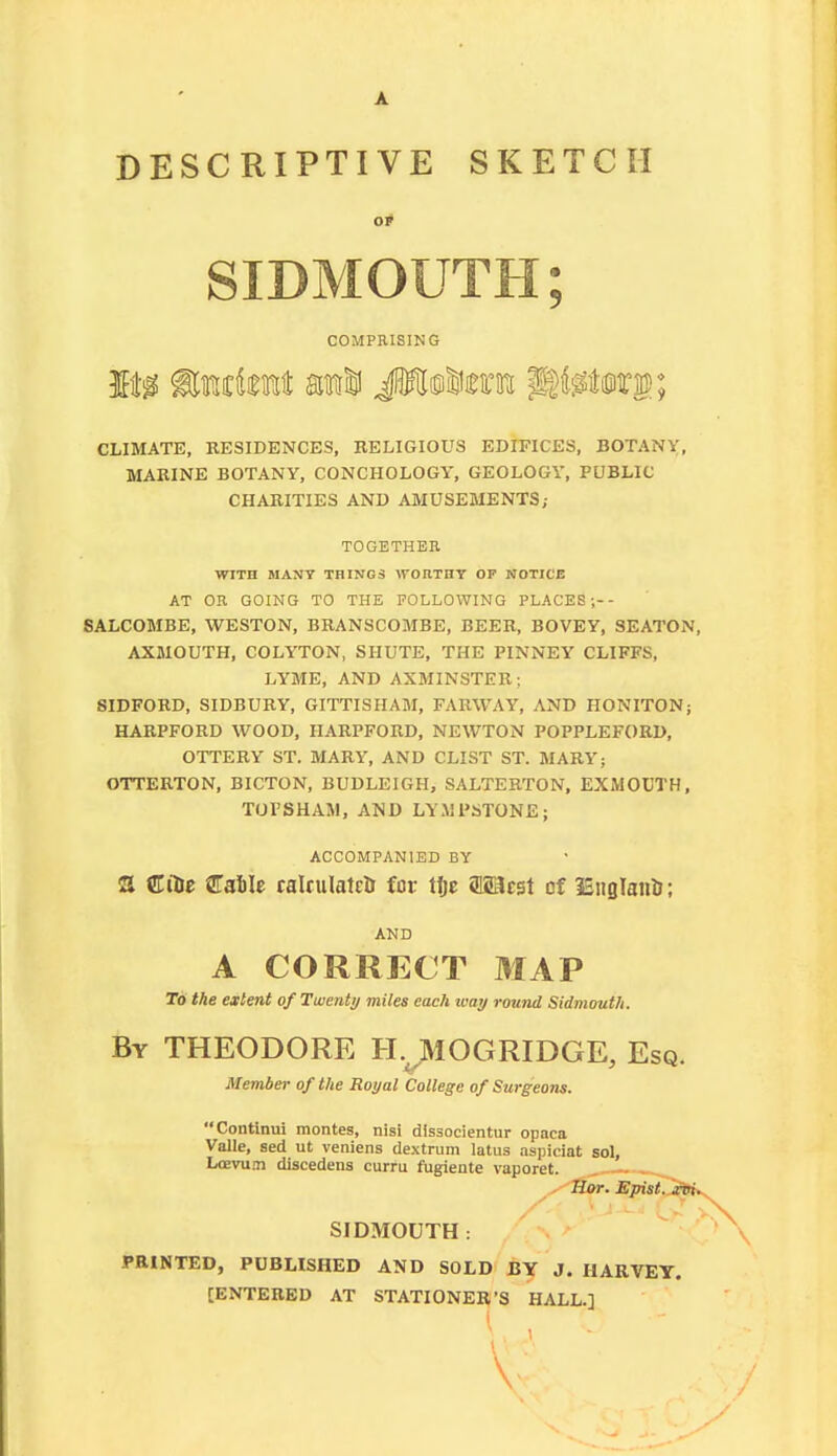 DESCRIPTIVE SKETCH SIDMOUTH; COMPRISING CLIMATE, KESIDENCES, RELIGIOUS EDIFICES, BOTANY;, MARINE BOTANY, CONCHOLOGY, GEOLOGY, PUBLIC CHARITIES AND AMUSEMENTS; TOGETHEE WITH MAXT THINGS WORTHT OF NOTICE AT OR GOING TO THE FOLLOWING PLACES;-- 8ALC0MBE, WESTON, BRANSCOMBE, BEER, BOVEY, SEATON, AXMOUTH, COLYTON, SHUTE, THE PINNEY CLIFFS, LYME, AND AXMINSTER; SIDFORD, SIDBURY, GITTISHAM, FARWAY, AND HONITON; HARPFORD WOOD, HARPFORD, NEWTON POPPLEFORD, OTTERY ST. MARY, AND CLIST ST. MARY; OTTERTON, BICTON, BUDLEIGH, SALTERTON, EXMOCTH, TorSHAM, AND LYMPSTONE; ACCOMPANIED BY 2 €Hit CaSIe ralrulatcH for Hje fflSacst of ISnsIanU; AND A CORRECT MAP To the extent of Twenty miles each way round Sidmouth. By THEODORE H.^MOGRIDGE, Esq. Member of the Royal College of Surgeotis. Continui monies, nisi dlssocientur opaca Valle, sed ut veniens dextrum latus aspiciat sol, Losvu.!! discedens curru fugiente vaporet. SIDMOUTH : PRINTED, PUBLISHED AND SOLD BY J. HARVEY. [ENTERED AT STATIONER'S HALL.]