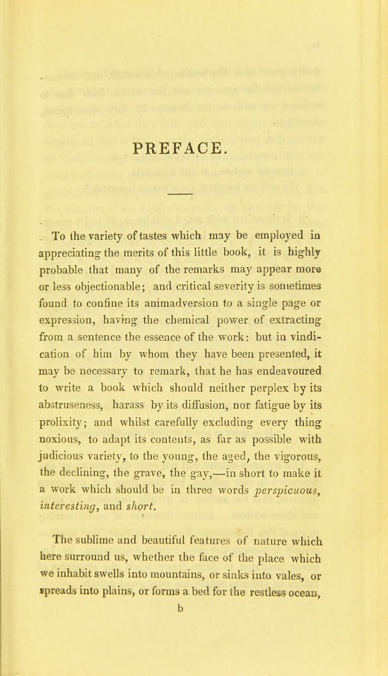 PREFACE. . To the variety of tastes which may be employed ia appreciating the merits of this little book, it is highly probable that many of the remarks may appear more or less objectionable; and critical severity is sometimes found to confine its animadversion to a single page or expression, having the chemical power of extracting from a sentence the essence of the work: but in vindi- cation of him by whom they have been presented, it may be necessary to remark, that he has endeavoured to write a book which should neither perplex by its abstruseness, harass by its diffusion, nor fatigue by its prolixity; and whilst carefully excluding every thing noxious, to adapt its contents, as far as possible with judicious variety, to the young, the aged, the vigorous, the declining, the grave, the gay,—in short to make it a work which should be in three words perspicuous, interesting, and short. I The sublime and beautiful features of nature which here surround us, whether the face of the place which we inhabit swells into mountains, or sinks into vales, or spreads into plains, or forms a bed for the restless ocean, b