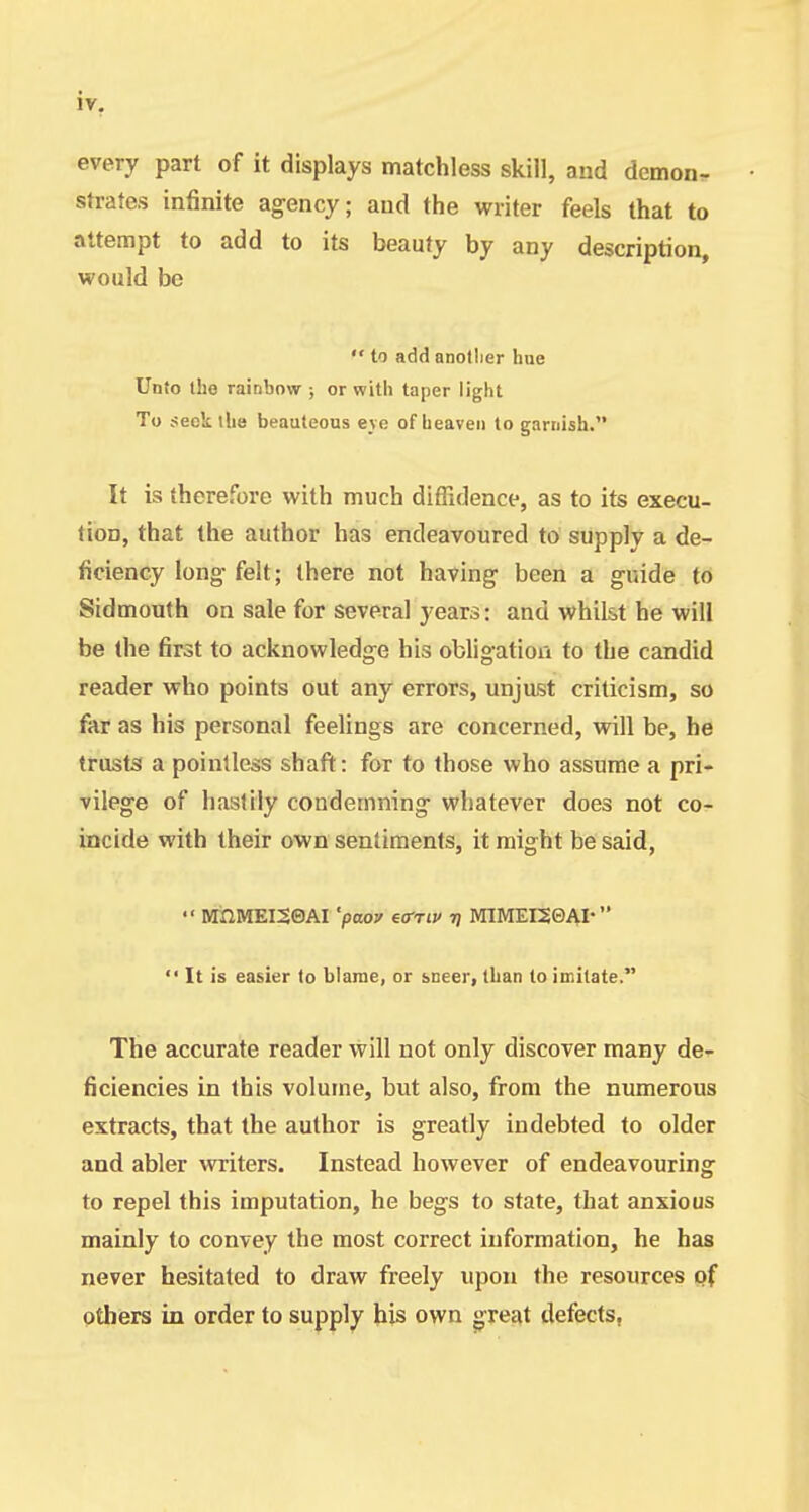 every part of it displays matchless skill, and demon, strates infinite ag-ency; and the writer feels that to attempt to add to its beauty by any description, would be  to add anotlier hue Unto the rainbow ; or with taper light To seek the beauteous eve of heaven to garnish. It is therefore with much diffidence, as to its execu- tion, that the author has endeavoured to supply a de- ficiency long felt; there not having been a guide to Sidmouth on sale for several years: and whilst he will be the first to acknowledge his obligatioii to the candid reader who points out any errors, unjast criticism, so far as his personal feelings are concerned, will be, he trusts a pointless shaft: for to those who assume a pri- vilege of hastily condemning whatever does not co- incide with their own sentiments, it might be said, •' WrXlMEISQAI 'poo? ea-Tiv i) MlMEKeAI*  It is easier to blame, or sneer, than to imitate. The accurate reader will not only discover many de- ficiencies in this volume, but also, from the numerous extracts, that the author is greatly indebted to older and abler writers. Instead however of endeavouring to repel this imputation, he begs to state, that anxious mainly to convey the most correct information, he has never hesitated to draw freely upon the resources of others in order to supply his own great defects,