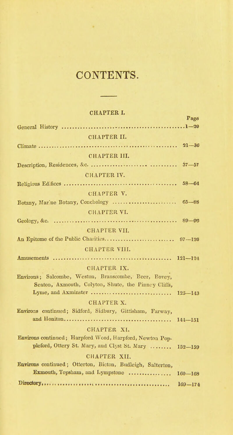 CONTENTS. CHAPTER 1. Pago General History 1—20 CHAPTER II. Climate 21—3C CHAPTER III. Description, Residences, &c 37—57 CHAPTER IV. Religious Edifices 58—04 CHAPTER V. Botany, Marine Botany, Concliology 65—88 CHAPTER VI. Geology, &c 89—98 CHAPTER VII. An Epitome of tlie Public Chaiities 97—120 CHAPTER VIII. Amusements 121—124 CHAPTER IX. Environs; Salcombe, Weston, BraDscombe, Beer, Bovey, Seaton, Axmouth, Colyton, Shute, the Pinnuy ClifTs, Lyme, and Axminster 125—143 CHAPTER X. EnviiDns continued; Sidford, Sidbnry, Gittisham, Farway, and Iloniton 141—151 CHAPTER XI. Environs continued; Harpford Wood, Harpford, Nevrtoa Pop- plefoid, Ottery St. Mary, aud Cljst St. Alary 152—159 CHAPTER XII. Environs continued; Otterton, Bicton, Biidleigh, Salterton, Exmouth, Topsham, and Lympstone 160 168 Sixectory 109—174