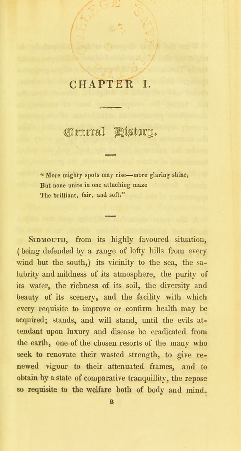  More mighty spots may rise—more glaring shine, Bat none uuite in one attaching maze The brilliant, fair, and soft. SiDMOUTH, from its highly favoured situation, (being defended by a range of lofty hills from every wdnd but the south,) its vicinity to the sea, the sa- lubrity and mildness of its atmosphere, the purity of its water, the richness of its soil, the diversity and beauty of its scenery, and the faciUty with which every requisite to improve or confirm health may be acquired; stands, and will stand, until the evils at- tendant upon luxury and disease be eradicated from the earth, one of the chosen resorts of the many who seek to renovate their wasted strength, to give re- newed vigour to their attenuated frames, and to obtain by a state of comparative tranquillity, the repose so requisite to the welfare both of body and mind> B