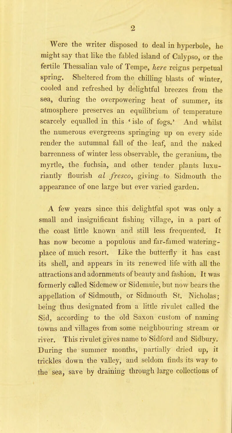 Were the writer disposed to deal in hyperbole, he might say that like the fabled island of Calypso, or the fertile Thessalian vale of Tempe, here reigns perpetual spring. Sheltered from the chilling blasts of winter, cooled and refreshed by delightful breezes from the sea, during the overpowering heat of summer, its atmosphere preserves an equilibrium of temperature scarcely equalled in this ' isle of fogs.' And whilst the numerous evergreens springing up on every side render the autumnal fall of the leaf, and the naked barrenness of winter less observable, the geranium, the myrtle, the fuchsia, and other tender plants luxu- riantly flourish al fresco, giving to Sidm.outh the appearance of one large but ever varied garden. A few years since this deUghtful spot was only a small and insignificant fishing village, in a part of the coast little known and still less frequented. It has now become a populous and far-famed watering- place of much resort. Like the butterfly it has cast its shell, and appears in its renewed life with all the attractions and adornments of beauty and fashion. It was formerly called Sidemew or Sidemuie, but now bears the appellation of Sidmouth, or Sidmouth St. Nicholas; being thus designated from a little rivulet called the Sid, according to the old Saxon custom of naming towns and villages from some neighbouring stream or river. This rivulet gives name to Sidford and Sidbury. During the summer months, partially dried up, it trickles down the valley, and seldom finds its way to the sea, save by draining through large collections of