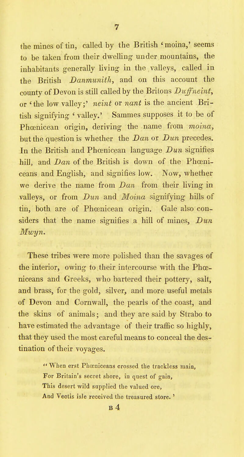 the mines of tin, called by the British ' raoina,' seems to be taken from their dwelling- under mountains, the inhabitants generally living in the valleys, called in the British Danmunith, and on this account the county of Devon is still called by the Brilons Duffne'mt, or 'the low valley;' neint or nant is the ancient Bri- tish signifying « valley.' Sammes supposes it to be of Phoenicean origin, deriving the name from moina, but the question is whether the Dan or Dun precedes. In the British and Phcenicean language Dun signifies hill, and Dan of the British is down of the Phoeni- ceans and English, and signifies low. Now, whether we derive the name from Dan from their living in valleys, or from Dun and Moina signifying hills of tin, both are of Phcenicean origin. Gale also con- siders that the name signifies a hill of mines. Dun Mwyn. These tribes were more polished than the savages of the interior, owing to their intercourse with the Phoe- niceans and Greeks, who bartered their pottery, salt, and brass, for the gold, silver, and more useful metals of Devon and Cornwall, the pearls of the coast, and the skins of animals; and they are said by Strabo to have estimated the advantage of their traffic so highly, that they used the most careful means to conceal the des- tination of their voyages.  When erst Phocnioeans crossed the trackless main, For Britain's secret shore, in quest of gain. This desert wild supplied the valued ore, And Veotis isle received the treasured store.' b4