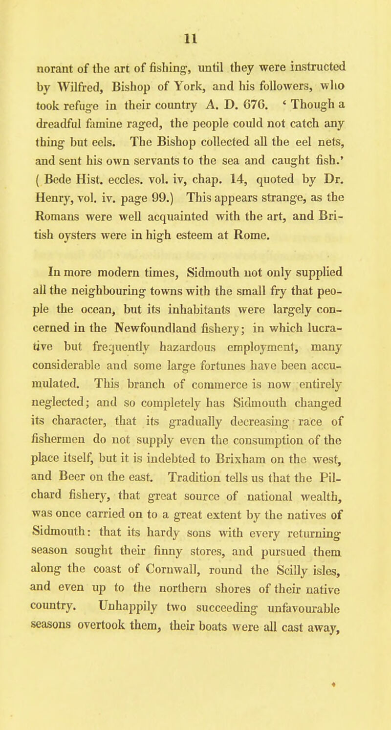 norant of the art of fishing-, until they were instructed by Wilfred, Bishop of York, and his followers, who took refiig-e in their country A. D. 676. « Though a dreadful famine raged, the people could not catch any thing but eels. The Bishop collected all the eel nets, and sent his own servants to the sea and caught fish.' ( Bede Hist, eccles. vol. iv, chap. 14, quoted by Dr. Henry, vol. iv. page 99.) This appears strange, as the Romans were well acquainted with the art, and Bri- tish oysters were in high esteem at Rome. In more modern times, Sidmouth not only supplied all the neighbouring towns with the small fry that peo- ple the ocean, but its inhabitants were largely con- cerned in the Newfoundland fishery; in which lucra- tive but frequently hazardous employment, many considerable and some large fortunes have been accu- mulated. This branch of commerce is now entirely neglected; and so completely has Sidmouth changed its character, that its gradually decreasing race of fishermen do not supply even the consumption of the place itself, but it is indebted to Brixham on the west, and Beer on the east. Tradition tells us that the Pil- chard fishery, that great source of national wealth, was once carried on to a great extent by the natives of Sidmouth: that its hardy sons with every returning season sought their finny stores, and pursued them along the coast of Cornwall, round the Scilly isles, and even up to the northern shores of their native country. Unhappily two succeeding unfavourable seasons overtook them, their boats were all cast away.