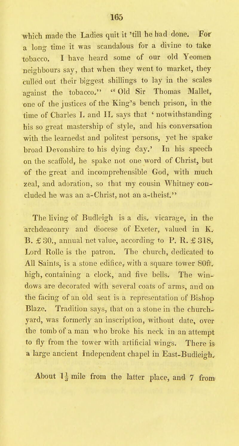 which made the Ladies quit it 'till he had done. For a lon^ time it was scandalous for a divine to take tobacco. I have heard some of our old Yeomen neighbours say, that when they went to market, they culled out their biggest shillings to lay in the scales against the tobacco.  Old Sir Thomas Mallet, one of the justices of the King's bench prison, in the time of Charles I. and II. says that ' notwithstanding his so great mastership of style, and his conversation with the learnedst and politest persons, yet he spake broad Devonshire to his dying day.' In his speech on the scaffold, he spake not one word of Christ, but of the great and incomprehensible God, wdth much zeal, and adoration, so that my cousin Whitney con- cluded he was an a-Christ, not an a-theist. The living of Budleigh is a dis, vicarage, in the archdeaconry and diocese of Exeter, valued in K, B. £30., annual net value, according to P. R. £318, Lord Rollc is the patron. The church, dedicated to All Sainis, is a stone edifice, with a square tower 80ft, high, containing a clock, and five bells. The win- dows are decorated with several coats of arms, and on the facing of an old seat is a representation of Bishop Blaze. Tradition says, that on a stone in the church- yard, was formerly an inscription, without date, over the tomb of a man who broke his neck in an attempt to fly from the tower with artificial wings. There is a large ancient Independent chapel in East-Budleigh^ About limile from the latter place, and 7 from