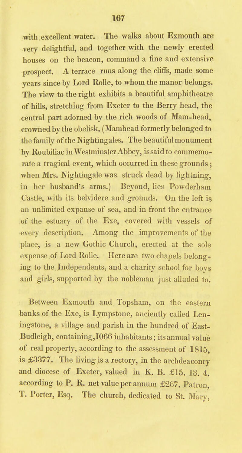 with excellent water. The walks about Exmouth are very delightful, and together with the newly erected houses on the beacon, command a fine and extensive prospect. A terrace runs along the clifis, made some years since by Lord RoUe, to whom the manor belongs. The view to the right exhibits a beautiful amphitheatre of hills, stretching from Exeter to the Berry head, the central part adorned by the rich woods of Mam-head, crowned by the obelisk, (Mamhead formerly belonged to the family of the Nightingales. The beautiful monument by Roubiliac in Westminsler Abbey, is said to commemo- rate a tragical event, which occurred in these grounds; when Mrs. Nightingale was struck dead by lightning, in her husband's arms.) Beyond, liei; Powderham Castle, with its belvidere and grounds. On the left is an unlimited expanse of sea, and in front the entrance of the estuary of the Exe, covered with vessels of every description. Among the improvements of the place, is a new Gothic Church, erected at the sole expense of Lord Rolle. Here are two chapels belong- ing to the Independents, and a charity school for boys and girls, supported by the nobleman just alluded to. Between Exmouth and Topsham, on the eastern banks of the Exe, is Lympstone, anciently called Len- ingstone, a village and parish in the hundred of East- Budleigh, containing,I066 inhabitants; its annual value of real property, according to the assessment of 1815, is £3377. The living is a rectory, in the archdeaconry and diocese of Exeter, valued in K. B, £15. 13. 4. according to P. R. net value per annum £2G7. Patron, T. Porter, Esq. The church, dedicated to St. Mary,