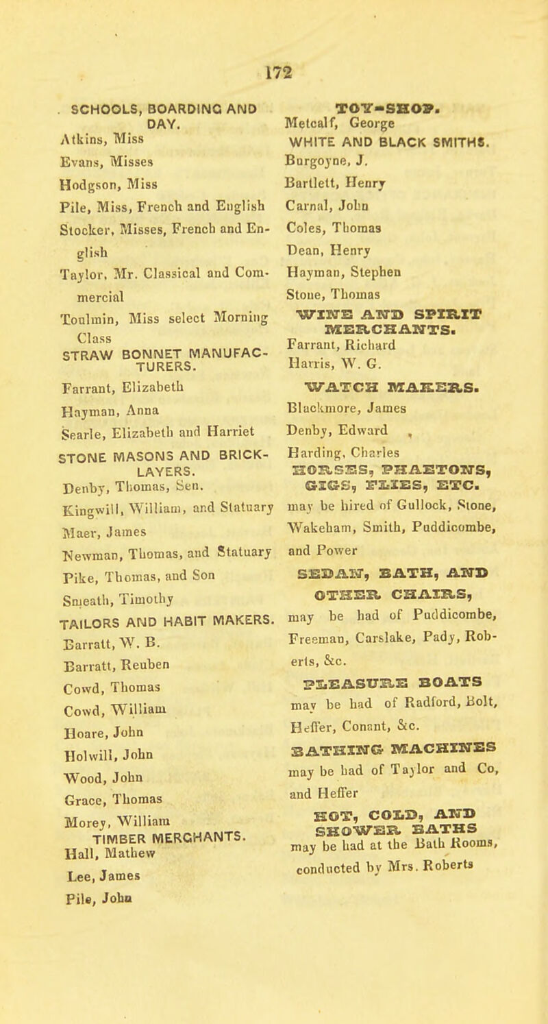 . SCHOOLS, BOARDING AND DAY. Atkins, Miss Evans, Misses Hodgson, Miss Pile, Miss, French and English Stocker, Misses, French and En- glish Taylor, Mr. Classical and Com- mercial Toulmin, Miss select Morning Class STRAW BONNET MANUFAC- TURERS. Farrant, Elizabeth Hajman, Anna Searle, Elizaheth and Harriet STONE MASONS AND BRICK- LAYERS. Denby, Thomas, Sen. Kingwill, William, and Slntuarj Maer, James Newman, Thomas, and Statuary Pike, Thomas, and Son Smeath, Timoihy TAILORS AND HABIT MAKERS. Earratt, W. B. Barratt, Reuben Cowd, Thomas Cowd, William Hoare, John Holwill, John Wood, John Grace, Thomas Morey, William TIMBER MERCHANTS. Hall, Mathew Lee, James Pile, John T0-V--SB07. Metcalf, George WHITE AND BLACK SMITHS. Borgoyne, J. Bartlelt, Henry Carnal, John Coles, Thomas Bean, Henry Hayman, Stephen Stone, Thomas WIBTS A.-N'Si SPXRXT Farrant, Richard Harris, W. G. WATCH IHCAEISZIS. Blackmore, James Denby, Edward , Harding, Charles GE&S, rZcIES, STC. may be hired of Gullock, .Sione, Wakeham, Smith, Puddicombe, and Power SiSDAl'd', BATH, ATI'S OTHBB. CHAXXLS, may be had of Pnddicombe, Freeman, Carslake, Pady, Rob- erts, &c. piiz:ASirB.x: boats mav be had of Radford, Bolt, Heffer, Conant, &c. BATHXITG MACKIITBS may be had of Taylor and Co, and HefTer HOT, COZiB, AT7B SKOWB:Et BATHS may be had at the Bath Rooms, conducted by Mrs. Roberts