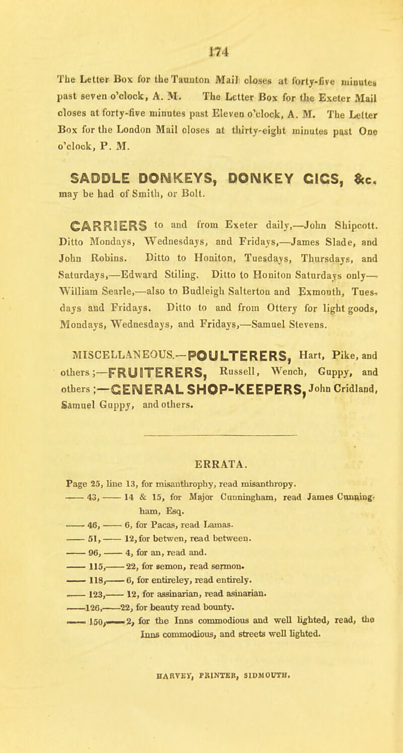 J74 The Letter Box for the Taunton Maili closes at forty-five minutes past seven o'clock, A. M. The Letter Box for Uie Exeter aiail closes at forty-five minutes past Eleven o'clock, A. M. The Letter Box for the London Mail closes at thirty-eight minutes past One o'clock, P. M. SADDLE DONKEYS, DONKEY CICS, ^c, may be bad of Smith, or Bolt. CARRIERS t° ''nd from Exeter daily,—John Shipcott. Ditto Mondays, Wednesdays, and Fridays,—James Slade, and John Robins. Ditto to Honiton, Tuesdays, Thursdays, and Saturdays,—Edward Stiling. Ditto to Honiton Saturdays only— William Searle,—also to Budleigh Salterton and Exmonth, Tues- days and Fridays. Ditto to and from Ottery for light goods, Mondays, Wednesdays, and Fridays,—Samuel Stevens. MISCELLANEOUS.—POULTERERS, Hart, Pike, and others;—FRUITERERS, Russell, Wench, Guppy, and others ;—GENERAL SHOP-KEEPERS, J°hn Cridland, Samuel Guppy, and others. ERRATA. Page 25, line 13, for misanthrophy, read misanthropy. 43, 14 & 15, for Major Cunningham, read James CiUfUDB- ham, Esq. 46, 6, for Pacas, read Lamas. 51, 12, for betwen, read between. 96, 4, for an, read and. 115, 22, for semon, read sermon. 118, 6, for entireley, read entirely. . 123, 12, for assinarian, read asinarian. 126, 22, for beauty read bounty. ISO;—2, for the Inns commodious and well lighted, read, the Iims commodious, and streets well lighted. HARVEY, PBINTBB, SIDMOUTH,