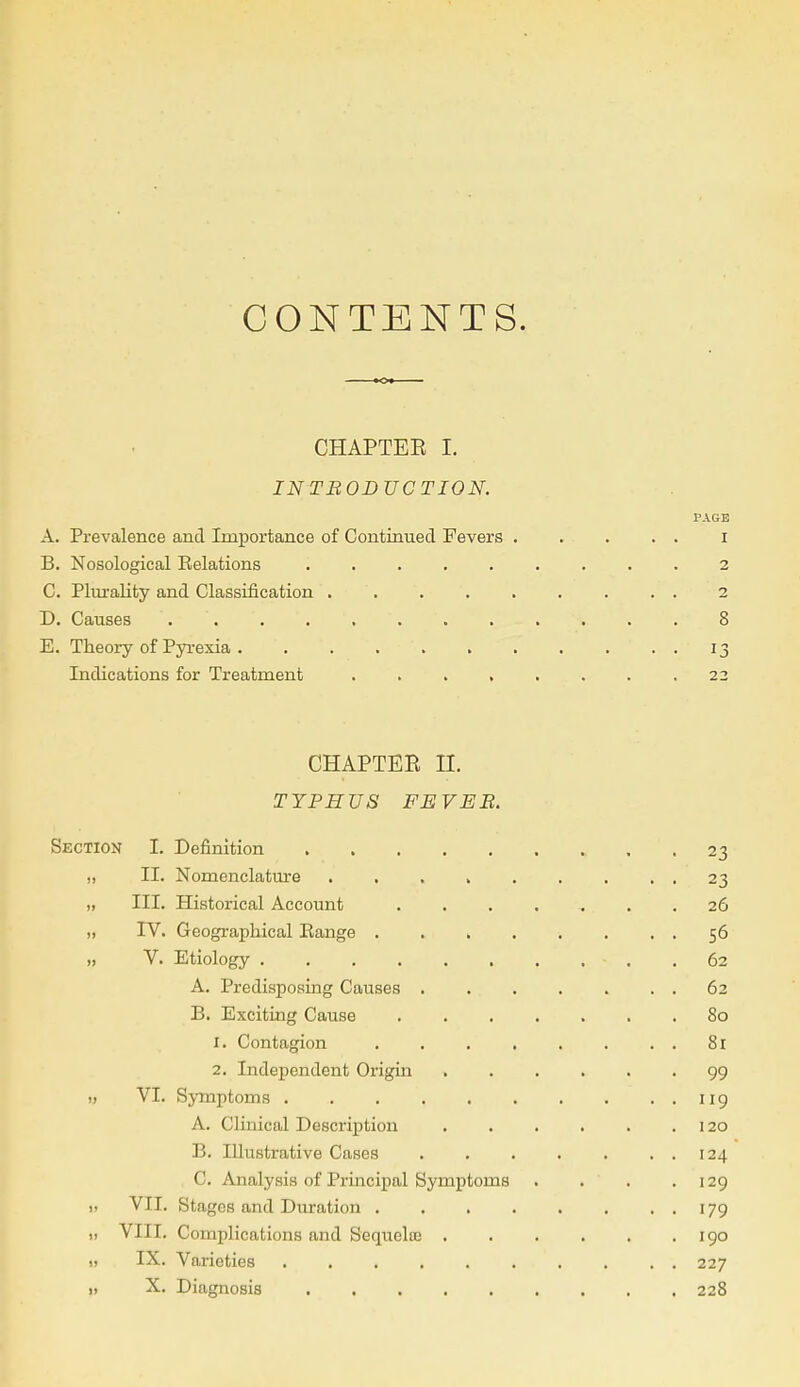 CONTENTS. CHAPTEE I. INTBODUCTION. PAGE A. Prevalence and Importance of Continued Fevers . . . . . I B. Nosological Eelations 2 C. Plurality and Classification ......... 2 D. Causes . '. '. ' - . . . . 8 E. Theory of Pyrexia 13 Indications for Treatment .22 CHAPTEE II. TYPHUS FEVEB. Section I. Definition 23 „ II. Nomenclature 23 „ III. Historical Account ........ 26 „ IV. Geographical Eange . . 56 „ V. Etiology .62 A. Predisposing Causes 62 B. Exciting Cause 80 1. Contagion 81 2. Independent Origin 99 ,1 VI. Symptoms 119 A. Clinical Description 120 B. Illustrative Cases . . . . . . . 124 C. Analysis of Principal Symptoms . . . .129 „ VII. Stages and Duration . . 179 „ VIII. Complications and Senuelte 190 „ IX. Varieties 227 „ X. Diagnosis 228
