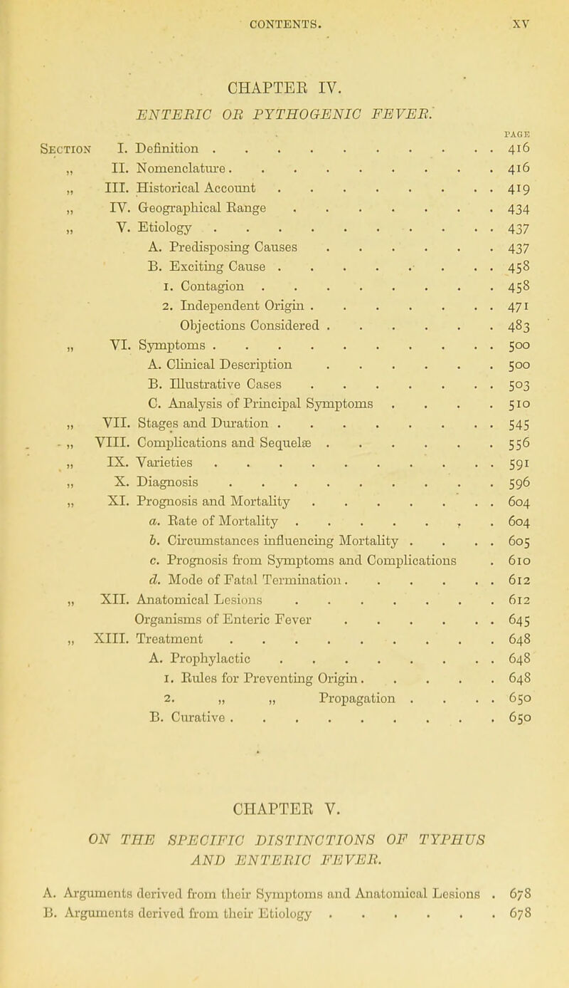 CHAPTEE IV. ENTERIC OR PYTHOGENIC FEVER. TAGE Section I. Definition 416 „ II. Nomenclature 416 „ III. Historical Account 419 „ IV. Geographical Bange . 434 V. Etiology 437 A. Predisposing Causes 437 B. Exciting Cause . . 458 1. Contagion 458 2. Independent Origin 471 Objections Considered 483 „ VI. Symptoms 500 A. Clinical Description 500 B. Illustrative Cases . . . . . . . 503 C. Analysis of Principal Symptoms . . . .510 „ VII. Stages and Duration ........ 545 - „ VIII. Complications and Sequelae 556 „ IX. Varieties 591 „ X. Diagnosis 596 „ XI. Prognosis and Mortality 604 a. Bate of Mortality T 604 b. Circumstances influencing Mortality . . . . 605 c. Prognosis from Symptoms and Complications . 610 d. Mode of Fatal Termination 612 „ XII. Anatomical Lesions . 612 Organisms of Enteric Fever 645 „ XIII. Treatment • . . ' . .648 A. Prophylactic 648 1. Bules for Preventing Origin 648 2. „ „ Propagation . . . . 650 B. Curative 650 CHAPTER V. ON THE SPECIFIC DISTINCTIONS OF TYPHUS AND ENTERIC FEVER. A. Arguments derived from their Symptoms and Anatomical Lesions . 678 B. Arguments derived horn their Etiology 678