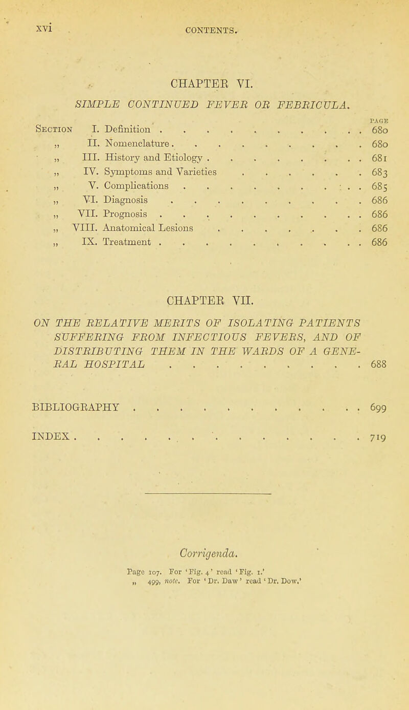 CHAPTER VI. SIMPLE CONTINUED FEVER OB FEBBICULA. PAGE Section I. Definition 680 „ II. Nomenclature 680 „ III. History and Etiology . . 681 „ IV. Symptoms and Varieties 683 „ V. Complications : . . 685 „ VI. Diagnosis 686 „ VII. Prognosis 686 „ VIII. Anatomical Lesions ........ 686 „ IX. Treatment 686 CHAPTER VII. ON THE BELATIVE MEBITS OF ISOLATING PATIENTS SUFFEBING FBOM INFECTIOUS FEVEBS, AND OF DISTBIB UTING THEM IN THE WABDS OF A GENE- RAL HOSPITAL 688 BIBLIOGEAPHY .699 INDEX . . . . .719 Corrigenda. Page 107. For 'Fig. 4' rend 'Fig. i.' „ 499, note. For ' Dr. Daw ' read ' Dr. Dow.*