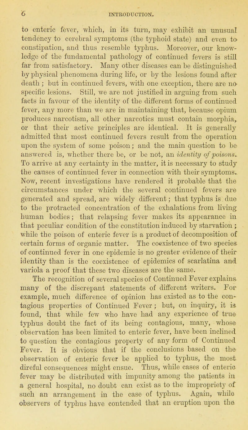 to enteric fever, which, in its turn, may exhibit an unusual tendency to cerebral symptoms (the typhoid state) and even to constipation, and thus resemble typhus. Moreover, our know- ledge of the fundamental pathology of continued fevers is still far from satisfactory. Many other diseases can be distinguished by physical phenomena during life, or by the lesions found after death ; but in continued fevers, with one exception, there are no- specific lesions. Still, we are not justified in arguing from such facts in favour of the identity of the different forms of continued fever, any more than we are in maintaining that, because opium produces narcotism, all other narcotics must contain morphia,, or that their active principles are identical. It is generally admitted that most continued fevers result from the operation upon the system of some poison; and the main question to be answered is, whether there be, or be not, an identity of poisons* To arrive at any certainty in the matter, it is necessary to study the causes of continued fever in connection with their symptoms- Now, recent investigations have rendered it probable that the circumstances under which the several continued fevers are generated and spread, are widely different; that typhus is due to the protracted concentration of the exhalations from living human bodies; that relapsing fever makes its appearance in that peculiar condition of the constitution induced by starvation ; while the poison of enteric fever is a product of decomposition of certain forms of organic matter. The coexistence of two species of continued fever in one epidemic is no greater evidence of their identity than is the coexistence of epidemics of scarlatina and variola a proof that these two diseases are the same. The recognition of several species of Continued Fever explains, many of the discrepant statements of different writers. For example, much difference of opinion has existed as to the con- tagious properties of Continued Fever; but, on inquiry, it is found, that while few who have had any experience of true typhus doubt the fact of its being contagious, many, whose observation has been limited to enteric fever, have been inclined to question the contagious property of any form of Continued Fever. It is obvious that if the conclusions based on the observation of enteric fever be applied to typhus, the most, direful consequences might ensue. Thus, while cases of enteric fever may be distributed with impunity among the patients in a general hospital, no doubt can exist as to the impropriety of such an arrangement in the case of typhus. Again, while observers of typhus have contended that an eruption upon the