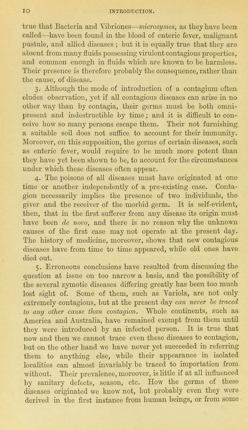 true that Bacteria and Vibriones—microzymes, as they have been called—have been found in the blood of enteric fever, malignant- pustule, and allied diseases ; but it is equally true that they are absent from many fluids possessing virulent contagious properties, and common enough in fluids which are known to be harmless. Their presence is therefore probably the consequence, rather than the cause, of disease. 3. Although the mode of introduction of a contagium often eludes observation, yet if all contagious diseases can arise in no other way than by contagia, their germs must be both omni- present and indestructible by time; and it is difficult to con- ceive how so many persons escape them. Their not furnishing, a suitable soil does not suffice to account for their immunity. Moreover, on this supposition, the germs of certain diseases, such as enteric fever, would require to be much more potent than they have yet been shown to be, to account for the circumstances under which these diseases often appear. 4. The poisons of all diseases must have originated at one time or another independently of a pre-existing case. Conta- gion necessarily implies the presence of two individuals, the giver and the receiver of the morbid germ. It is self-evident, then, that in the first sufferer from any disease its origin must have been de novo, and there is no reason why the unknown causes of the first case may not operate at the present day. The history of medicine, moreover, shows that new contagious diseases have from time to time appeared, while old ones have died out. 5. Erroneous conclusions have resulted from discussing the question at issue on too narrow a basis, and the possibility of the several zymotic diseases differing greatly has been too much lost sight of. Some of them, such as Variola, are not only extremely contagious, but at the present day can never he traced to any other cause than contagion. Whole continents, such as America and Australia, have remained exempt from them until they were introduced by an infected person. It is true that now and then we cannot trace even these diseases to contagion, but on the other hand we have never yet succeeded in referring them to anything else, while their appearance in isolated localities can almost invariably be traced to importation from without. Their prevalence, moreover, is little if at all influenced by sanitary defects, season, etc. How the germs of these diseases originated we know not, but probably even they were derived in the first instance from human beings, or from some