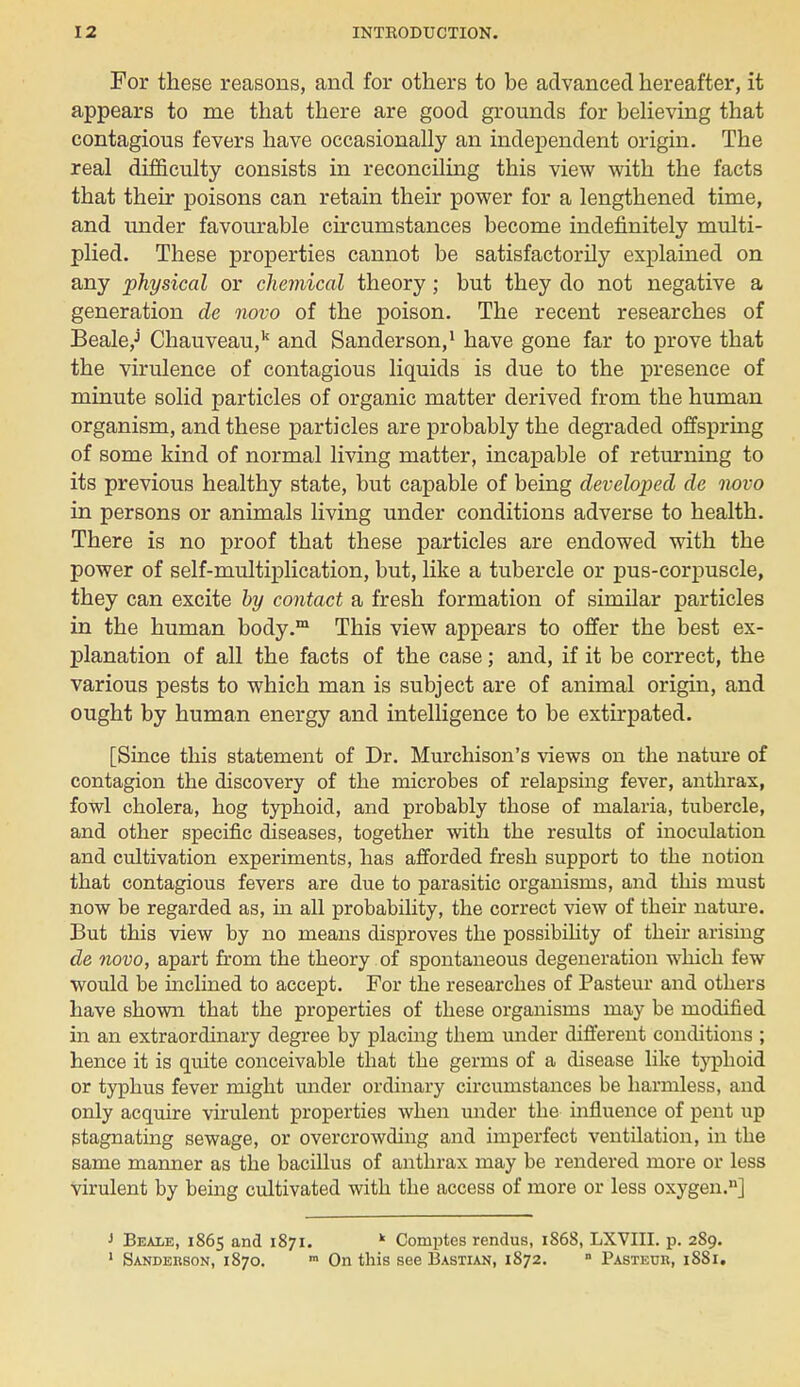 For these reasons, and for others to be advanced hereafter, it appears to me that there are good grounds for believing that contagious fevers have occasionally an independent origin. The real difficulty consists in reconciling this view with the facts that their poisons can retain their power for a lengthened time, and under favourable circumstances become indefinitely multi- plied. These properties cannot be satisfactorily explained on any physical or chemical theory; but they do not negative a generation de novo of the poison. The recent researches of Beale,j Chauveau,k and Sanderson,1 have gone far to prove that the virulence of contagious liquids is due to the presence of minute solid particles of organic matter derived from the human organism, and these particles are probably the degraded offspring of some kind of normal living matter, incapable of returning to its previous healthy state, but capable of being developed de novo in persons or animals living under conditions adverse to health. There is no proof that these particles are endowed with the power of self-multiplication, but, like a tubercle or pus-corpuscle, they can excite by contact a fresh formation of similar particles in the human body.m This view appears to offer the best ex- planation of all the facts of the case; and, if it be correct, the various pests to which man is subject are of animal origin, and ought by human energy and intelligence to be extirpated. [Since this statement of Dr. Murchison's views on the nature of contagion the discovery of the microbes of relapsing fever, anthrax, fowl cholera, hog typhoid, and probably those of malaria, tubercle, and other specific diseases, together with the results of inoculation and cultivation experiments, has afforded fresh support to the notion that contagious fevers are due to parasitic organisms, and this must now be regarded as, in all probability, the correct view of their nature. But this view by no means disproves the possibility of their arising de novo, apart from the theory of spontaneous degeneration which few would be inclined to accept. For the researches of Pasteur and others have shown that the properties of these organisms may be modified in an extraordinary degree by placing them under different conditions ; hence it is quite conceivable that the germs of a disease like typhoid or typhus fever might under ordinary circumstances be harmless, and only acquire virulent properties when under the influence of pent up stagnating sewage, or overcrowding and imperfect ventilation, in the same manner as the bacillus of anthrax may be rendered more or less virulent by being cultivated with the access of more or less oxygen.11] J Beale, 1865 and 1871. k Comptes rendus, 1S68, LXVIII. p. 289. 1 Sanderson, 1870. m On this see Bastian, 1872. ■ Pasteur, 1881.