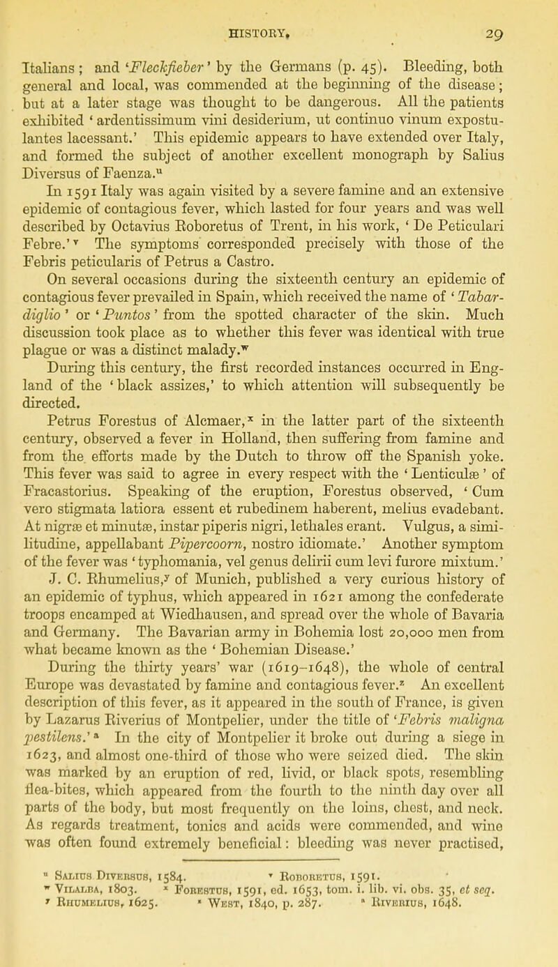Italians ; and 'Fleckfieber' by the Germans (p. 45). Bleeding, both general and local, was commended at the beginning of the disease; but at a later stage was thought to be dangerous. All the patients exhibited ' ardentissimum villi desiderium, ut continuo vinum expostu- lates lacessant.' This epidemic appears to have extended over Italy, and formed the subject of another excellent monograph by Salius Diversus of Faenza. In 15 91 Italy was again visited by a severe famine and an extensive epidemic of contagious fever, which lasted for four years and was well described by Octavius Eoboretus of Trent, in his work, ' De Peticulari Febre.'T The symptoms corresponded precisely with those of the Febris peticularis of Petrus a Castro. On several occasions during the sixteenth century an epidemic of contagious fever prevailed in Spain, which received the name of ' Tabar- diglio ' or ' Puntos' from the spotted character of the skin. Much discussion took place as to whether this fever was identical with true plague or was a distinct malady.w During this century, the first recorded histances occurred in Eng- land of the ' black assizes,' to which attention will subsequently be directed. Petrus Forestus of Alcmaer,x in the latter part of the sixteenth century, observed a fever in Holland, then suffering from famine and from the efforts made by the Dutch to throw off the Spanish yoke. This fever was said to agree in every respect with the ' LenticulsB ' of Fracastorius. Speaking of the eruption, Forestus observed, ' Cum vero stigmata latiora essent et rubedinem haberent, melius evadebant. At nigrae et minutfe, instar piperis nigri, lethales erant. Vulgus, a simi- litudine, appellabant Pipercoorn, nostro idiomate.' Another symptom of the fever was ' typhomania, vel genus delirii cum levi furore mixtum.' J. C. Rhumelius/ of Munich, published a very curious history of an epidemic of typhus, which appeared in 1621 among the confederate troops encamped at Wiedhausen, and spread over the whole of Bavaria and Germany. The Bavarian army in Bohemia lost 20,000 men from what became known as the ' Bohemian Disease.' During the thirty years' war (1619-1648), the whole of central Europe was devastated by famine and contagious fever.z An excellent description of this fever, as it appeared in the south of France, is given by Lazarus Biverius of Montpelier, under the title of 'Febris maligna 2>estilens.'a In the city of Montpelier it broke out during a siege in 1623, and almost one-third of those who were seized died. The skin was marked by an eruption of red, livid, or black spots, resembling tlea-bites, which appeared from the fourth to the ninth day over all parts of the body, but most frequently on the loins, chest, and neck. As regards treatment, tonics and acids were commended, and wine was often found extremely beneficial: bleeding was never practised, u Samus Diversus, 1584. T Kobobetus, I tot. w ViIjAlba, 1803. * Forestus, 1591, ed. 1653, torn. i. lib. vi. obs. 35, ct scq. * Rhumelius, 1625. ' West, 1840, p. 287. ■ Biverius, 1648.