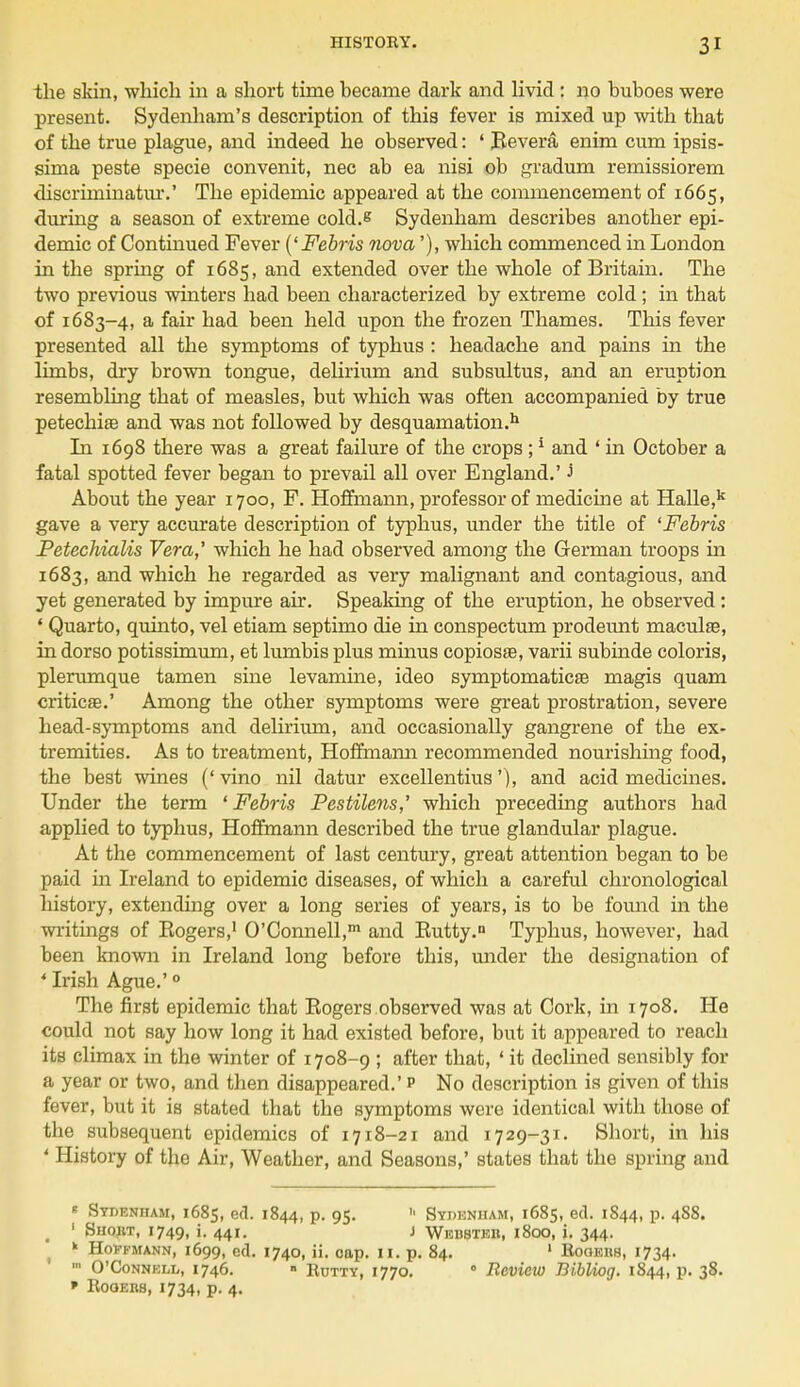 the skin, which in a short time hecame dark and livid : no buboes were present. Sydenham's description of this fever is mixed up with that of the true plague, and indeed he observed: ' Revera enim cum ipsis- sima peste specie convenit, nec ab ea nisi ob gradum remissiorem discriminatiu'.' The epidemic appeared at the commencement of 1665, during a season of extreme cold.e Sydenham describes another epi- demic of Continued Fever ('Febris nova'), which commenced in London in the spring of 1685, and extended over the whole of Britain. The two previous winters had been characterized by extreme cold; in that of 1683-4, a fair had been held upon the frozen Thames. This fever presented all the symptoms of typhus : headache and pains in the limbs, dry brown tongue, delirium and subsultus, and an eruption resembling that of measles, but which was often accompanied by true petechia and was not followed by desquamation.11 In 1698 there was a great failure of the crops ;1 and ' in October a fatal spotted fever began to prevail all over England.' J About the year 1700, F. Hoffmann, professor of medicine at Halle,k gave a very accurate description of typhus, under the title of 'Febris JPetechialis Vera,' which he had observed among the German troops in 1683, and which he regarded as very malignant and contagious, and yet generated by impure air. Speaking of the eruption, he observed : • Quarto, quinto, vel etiam septimo die in conspectum prodeunt maculae, in dorso potissimum, et lumbis plus minus copiosse, varii subinde coloris, plerumque tamen sine levamine, ideo symptomaticse magis quam criticse.' Among the other symptoms were great prostration, severe head-symptoms and delirium, and occasionally gangrene of the ex- tremities. As to treatment, Hoffmann recommended nourishing food, the best wines (' vino nil datur excellentius'), and acid medicines. Under the term 1 Febris Pestilens,' which preceding authors had applied to typhus, Hoffmann described the true glandular plague. At the commencement of last century, great attention began to be paid in Ireland to epidemic diseases, of which a careful chronological history, extending over a long series of years, is to be found in the writings of Rogers,1 O'Connell,1 and Rutty.n Typhus, however, had been known in Ireland long before this, under the designation of ' Irish Ague.' 0 The first epidemic that Rogers observed was at Cork, in 1708. He could not say how long it had existed before, but it appeared to reach its climax in the winter of 1708-9 ; after that, ' it declined sensibly for a year or two, and then disappeared.' p No description is given of this fever, but it is stated that the symptoms were identical with those of the subsequent epidemics of 1718-21 and 1729-31. Short, in his ' History of the Air, Weather, and Seasons,' states that the spring and « Sydenham, 1685, ed. 1844, p. 95. » Syj> enham, 1685, ed. 1844, p. 488. t 1 Shout, 1749, 44'- 1 Webstkb, 1800, i. 344. k Hoffmann, 1699, ed. 1740, ii. cap. II. p. 84. 1 Rooers, 1734. ■ O'Connell, 1746. ■ Rutty, 1770. 0 Review Bibliog. 1844, p. 38. » Rooers, 1734, p. 4.