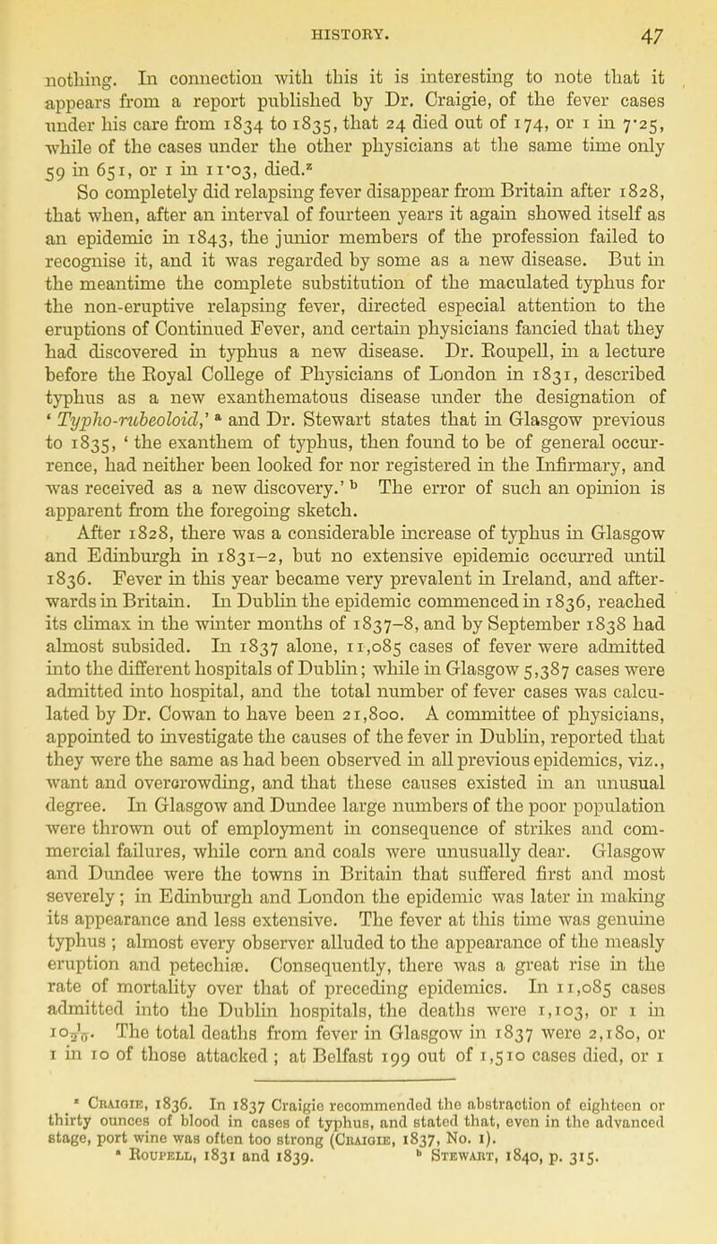 nothing. In connection with this it is interesting to note that it appears from a report published by Dr. Craigie, of the fever cases under his care from 1834 to 1835, that 24 died out of 174, or 1 in 7-25, -while of the cases under the other physicians at the same time only 59 in 651, or 1 in 11*03, died.2 So completely did relapsing fever disappear from Britain after 1828, that when, after an interval of fourteen years it again showed itself as an epidemic in 1843, the junior members of the profession failed to recognise it, and it was regarded by some as a new disease. But in the meantime the complete substitution of the maculated typhus for the non-eruptive relapsing fever, directed especial attention to the eruptions of Continued Fever, and certain physicians fancied that they had discovered in typhus a new disease. Dr. Koupell, in a lecture before the Boyal College of Physicians of London in 1831, described typhus as a new exanthematous disease under the designation of ' Typho-rubeoloid,' a and Dr. Stewart states that in Glasgow previous to 1835, ' the exanthem of typhus, then found to be of general occur- rence, had neither been looked for nor registered in the Infirmary, and was received as a new discovery.' b The error of such an opinion is apparent from the foregoing sketch. After 1828, there was a considerable increase of typhus in Glasgow and Edinburgh in 1831-2, but no extensive epidemic occurred until 1836. Fever in this year became very prevalent in Ireland, and after- wards in Britain. In Dublin the epidemic commenced in 1836, reached its climax in the winter months of 1837-8, and by September 1838 had almost subsided. In 1837 alone, 11,085 cases of fever were admitted into the different hospitals of Dublin; while in Glasgow 5,387 cases were admitted into hospital, and the total number of fever cases was calcu- lated by Dr. Cowan to have been 21,800. A committee of physicians, appointed to investigate the causes of the fever in Dublin, reported that they were the same as had been observed in all previous epidemics, viz., want and overcrowding, and that these causes existed in an unusual degree. In Glasgow and Dundee large numbers of the poor population were thrown out of employment in consequence of strikes and com- mercial failures, while corn and coals were unusually dear. Glasgow and Dundee were the towns in Britain that suffered first and most severely ; in Edinburgh and London the epidemic was later in making its appearance and less extensive. The fever at this time was genuine typhus ; almost every observer alluded to the appearance of the measly eruption and petechias. Consequently, there was a great rise in the rate of mortality over that of preceding epidemics. In 11,085 cases admitted into the Dublin hospitals, the deaths were 1,103, or 1 m io5V The total deaths from fever in Glasgow in 1837 were 2,180, or 1 in 10 of those attacked ; at Belfast 199 out of 1,510 cases died, or 1  Craiqie, 1836. In 1837 Craigie recommended the abstraction of eighteen or thirty ounces of blood in cases of typhus, and stated that, even in the advanced etage, port wine was often too strong (Cbaioie, 1837, No. 1). • Roupell, 1831 and 1839. b Stewart, 1840, p. 315.