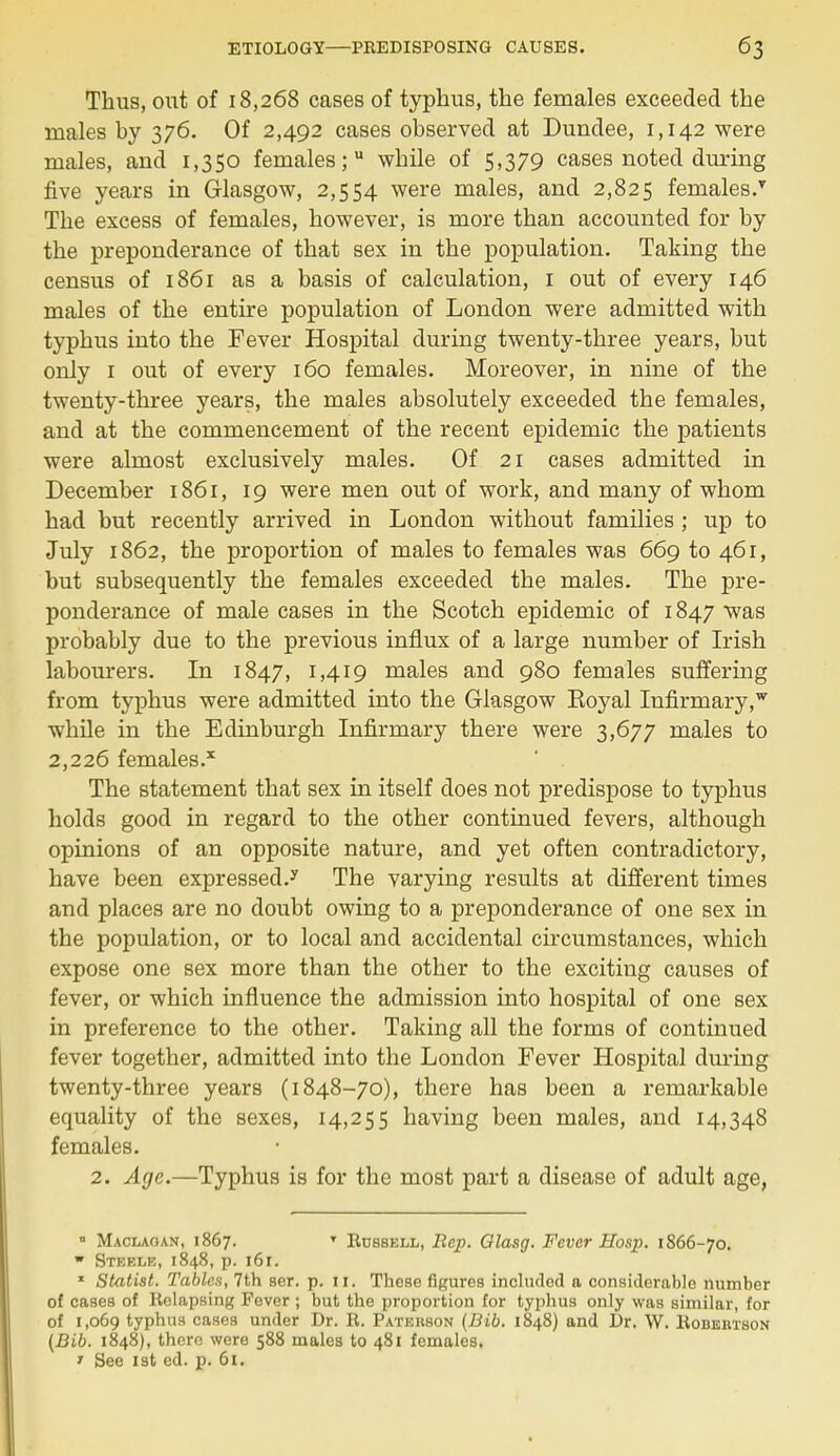 Thus, out of 18,268 cases of typhus, the females exceeded the males by 376. Of 2,492 cases observed at Dundee, 1,142 were males, and 1,350 females; while of 5,379 cases noted during five years in Glasgow, 2,554 were males, and 2,825 females/ The excess of females, however, is more than accounted for by the preponderance of that sex in the population. Taking the census of 1861 as a basis of calculation, 1 out of every 146 males of the entire population of London were admitted with typhus into the Fever Hospital during twenty-three years, but only 1 out of every 160 females. Moreover, in nine of the twenty-three years, the males absolutely exceeded the females, and at the commencement of the recent epidemic the patients were almost exclusively males. Of 21 cases admitted in December 1861, 19 were men out of work, and many of whom had but recently arrived in London without families ; up to July 1862, the proportion of males to females was 669 to 461, but subsequently the females exceeded the males. The pre- ponderance of male cases in the Scotch epidemic of 1847 was probably due to the previous influx of a large number of Irish labourers. In 1847, 1,419 males and 980 females suffering from typhus were admitted into the Glasgow Eoyal Infirmary, while in the Edinburgh Infirmary there were 3,677 males to 2,226 females.1 The statement that sex in itself does not predispose to typhus holds good in regard to the other continued fevers, although opinions of an opposite nature, and yet often contradictory, have been expressed/ The varying results at different times and places are no doubt owing to a preponderance of one sex in the population, or to local and accidental circumstances, which expose one sex more than the other to the exciting causes of fever, or which influence the admission into hospital of one sex in preference to the other. Taking all the forms of continued fever together, admitted into the London Fever Hospital during twenty-three years (1848-70), there has been a remarkable equality of the sexes, 14,255 having been males, and 14,348 females. 2. Age.—Typhus is for the most part a disease of adult age, • Maclaoan, 1867. T Russell, Rep. Qlasg. Fever Hosp. 1866-70. w Steele, 1848, p. 161. * Statist. Tables, 7th ser. p. 11. These figures included a considerable number of cases of Relapsing Fever ; but the proportion for typhus only was similar, for of 1,069 typhus cases under Dr. R. Patehson (Bib. 1848) and Dr. VV. Robertson (Bib. 1848), there were 588 males to 481 females. 1 See 1st ed. p. 61.