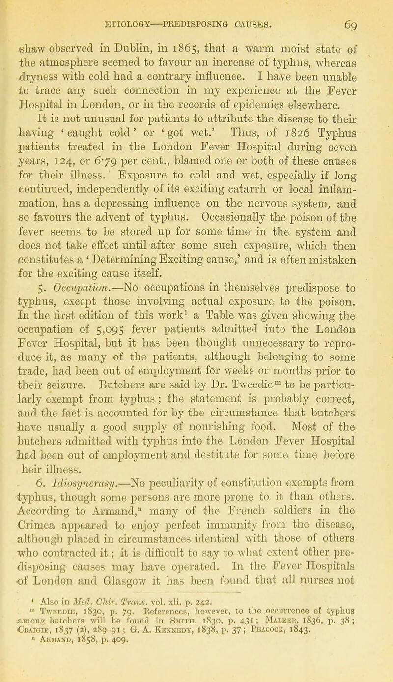 ehaw observed in Dublin, in 1865, that a warm moist state of the atmosphere seemed to favour an increase of typhus, whereas dryness with cold had a contrary influence. I have been unable to trace any such connection in my experience at the Fever Hospital in London, or in the records of epidemics elsewhere. It is not unusual for patients to attribute the disease to their having 'caught cold' or 'got wet.' Thus, of 1826 Typhus patients treated in the London Fever Hospital during seven years, 124, or 679 per cent., blamed one or both of these causes for their illness.' Exposure to cold and wet, especially if long continued, independently of its exciting catarrh or local inflam- mation, has a depressing influence on the nervous system, and so favours the advent of typhus. Occasionally the poison of the fever seems to be stored up for some time in the system and does not take effect until after some such exposure, which then constitutes a ' Determining Exciting cause,' and is often mistaken for the exciting cause itself. 5. Occupation.—No occupations in themselves predispose to typhus, except those involving actual exposure to the poison. In the first edition of this work1 a Table was given showing the occupation of 5,095 fever patients admitted into the London Fever Hospital, but it has been thought unnecessary to repro- duce it, as many of the patients, although belonging to some trade, had been out of employment for weeks or months prior to their seizure. Butchers are said by Dr. Tweedie™ to be particu- larly exempt from typhus; the statement is probably correct, and the fact is accounted for by the circumstance that butchers have usually a good supply of nourishing food. Most of the butchers admitted with typhus into the London Fever Hospital had been out of employment and destitute for some time before heir illness. 6. Idiosyncrasy.—No peculiarity of constitution exempts from •typhus, though some persons are more prone to it than others. According to Armand, many of the French soldiers in the Crimea appeared to enjoy perfect immunity from the disease, although placed in circumstances identical with those of others who contracted it; it is difficult to say to what extent other pre- disposing causes may have operated. In the Fever Hospitals •of London and Glasgow it has been found that all nurses not 1 Also in Med. Chir. Traits, vol. xli. p. 242. ■ Twekdie, 1830, p. 79. References, however, to the occurrence of typhus among butchers will be found in Smith, 1830, p. 431; Mateeu, 1836, p. 38; •Ciiaioie, 1837 (2), 289-91; G. A. Kennedy, 1838, p. 37; Peacock, 1843.  Ahmand, 1858, p. 409.