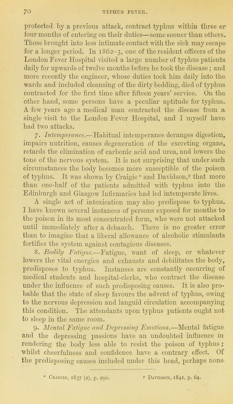 protected by a previous attack, contract typhus within three or four months of entering on their duties—some sooner than others. Those brought into less intimate contact with the sick may escape for a longer period. In 1862-3, one of the resident officers of the London Fever Hospital visited a large number of typhus patients daily for upwards of twelve months before he took the disease; and more recently the engineer, whose duties took him daily into the wards and included cleansing of the dirty bedding, died of typhus contracted for the first time after fifteen years' service. On the other hand, some persons have a peculiar aptitude for typhus. A few years ago a medical man contracted the disease from a single visit to the London Fever Hospital, and I myself have had two attacks. 7. Intemperance.—Habitual intemperance deranges digestion> impairs nutrition, causes degeneration of the excreting organs, retards the elimination of carbonic acid and urea, and lowers the tone of the nervous system. It is not surprising that under such circumstances the body becomes more susceptible of the poison of typhus. It was shown by Craigie0 and Davidson,p that more than one-half of the patients admitted with typhus into the Edinburgh and Glasgow Infirmaries had led intemperate lives. A single act of intoxication may also predispose to typhus. I have known several instances of persons exposed for months to the poison in its most concentrated form, who were not attacked until immediately after a debauch. There is no greater error than to imagine that a liberal allowance of alcoholic stimulants fortifies the system against contagious diseases. 8. Bodily Fatigue.—Fatigue, want of sleep, or whatever lowers the vital energies and exhausts and debilitates the body, predisposes to typhus. Instances are constantly occurring of medical students and hospital-clerks, who contract the disease under the influence of such predisposing causes. It is also pro- bable that the state of sleep favours the advent of typhus, owing to the nervous depression and languid circulation accompanying this condition. The attendants upon typhus patients ought not to sleep in the same room. 9. Mental Fatigue and Depressing Emotions.—Mental fatigue and the depressing passions have an undoubted influence in rendering the body less able to resist the poison of typhus; whilst cheerfulness and confidence have a contrary effect. Of the predisposing causes included under this head, perhaps none 0 Craigik, 1837 (2), p. 296. Davidsox, i 841, p. 64.