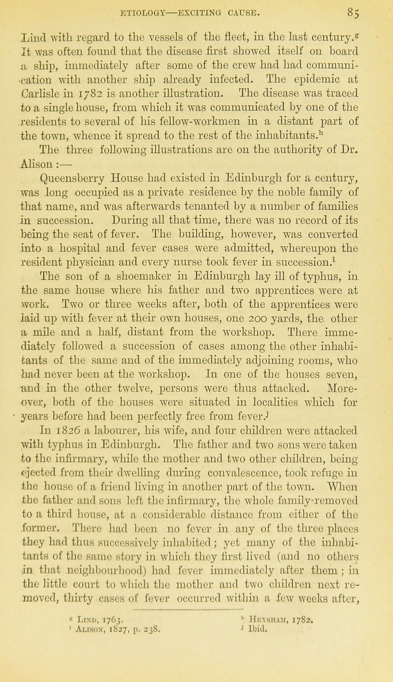 Lincl with regard to the vessels of the fleet, in the last century.* It was often found that the disease first showed itself on board a ship, immediately after some of the crew had had communi- cation with another ship already infected. The epidemic at Carlisle in 1782 is another illustration. The disease was traced to a single house, from which it was communicated by one of the residents to several of his fellow-workmen in a distant part of the town, whence it spread to the rest of the inhabitants.11 The three following illustrations are on the authority of Dr. Alison:— Queensberry House had existed in Edinburgh for a century, was long occupied as a private residence by the noble family of that name, and was afterwards tenanted by a number of families in succession. During all that time, there was no record of its being the seat of fever. The building, however, was converted into a hospital and fever cases were admitted, whereupon the resident physician and every nurse took fever in succession.1 The son of a shoemaker in Edinburgh lay ill of typhus, in the same house where his father and two apprentices were at work. Two or three weeks after, both of the apprentices were laid up with fever at their own houses, one 200 yards, the other a mile and a half, distant from the workshop. There imme- diately followed a succession of cases among the other inhabi- tants of the same and of the immediately adjoining rooms, who had never been at the workshop. In one of the houses seven, and in the other twelve, persons were thus attacked. More- over, both of the houses were situated hi localities which for years before had been perfectly free from fever J In 1826 a labourer, his wife, and four children were attacked with typhus in Edinburgh. The father and two sons were taken to the infirmary, while the mother and two other children, being ejected from their dwelling during convalescence, took refuge in the house of a friend living in another part of the town. When the father and sons left the infirmary, the whole family-removed to a third house, at a considerable distance from either of the former. There had been no fever in any of the three places they had thus successively inhabited; yet many of the inhabi- tants of the same story in which they first lived (and no others •in that neighbourhood) had fever immediately after them ; in the little court to which the mother and two children next re- moved, thirty cases of fever occurred within a few weeks after, Lini), 1763. 1 Alison, 1827, p. 238. b Hkysuam, 1782. J Ibid.
