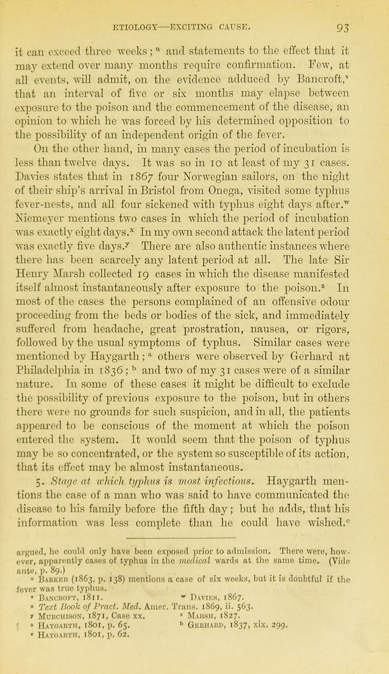 it can exceed three weeks; u and statements to the effect that it may extend over many months require confirmation. Few, at all events, will admit, on the evidence adduced hy Bancroft,* that an interval of five or six months may elapse between exposure to the poison and the commencement of the disease, an opinion to which he was forced by his determined opposition to the possibility of an independent origin of the fever. On the other hand, in many cases the period of incubation is less than twelve days. It was so in 10 at least of my 31 cases. Davies states that in 1867 four Norwegian sailors, on the night of their ship's arrival in Bristol from Onega, visited some typhus fever-nests, and all four sickened with typhus eight days after.w Niemeyer mentions two cases in which the period of incubation was exactly eight clays.x In my own second attack the latent period was exactly five days.y There are also authentic instances where there has been scarcely any latent period at all. The late Sir Henry Marsh collected 19 cases hi which the disease manifested itself almost instantaneously after exposure to the poison.2 In most of the cases the persons complained of an offensive odour proceeding from the beds or bodies of the sick, and immediately suffered from headache, great prostration, nausea, or rigors, followed by the usual symptoms of typhus. Similar cases were mentioned by Haygarth; a others were observed by Gerhard at Philadelphia in 1836; b and two of my 31 cases were of a similar nature. In some of these cases it might be difficult to exclude the possibility of previous exposure to the poison, but in others there were no grounds for such suspicion, and in all, the patients appeared to be conscious of the moment at which the poison entered the system. It would seem that the poison of typhus may be so concentrated, or the system so susceptible of its action, that its effect may be almost instantaneous. 5. Stage at which typhus is most infections. Haygarth men- tions the case of a man who was said to have communicated the disease to his family before the fifth day; but he adds, that his information was less complete than he could have wished.0 argued, he could only have been exposed prior to admission. There were, how- ever, apparently cases of typhus in the medical wards at the same time. (Vide ante, p. 89.) u Barker (1863, p. 138) mentions a case of six weeks, but it is doubtful if the fever was true typhus. T Bancroft, 1811. w Davies, 1867. * Text Booh of Pmet. Med. Amer. Trans. 1869, ii. 563. 7 MuitcuisoN, 1871, Case xx. * Mahsh, 1827. 1 Hayoarth, 1801, p. 65. b Gerhard, 1837, xix. 299. • Hayoarth, 1801, p. 62.
