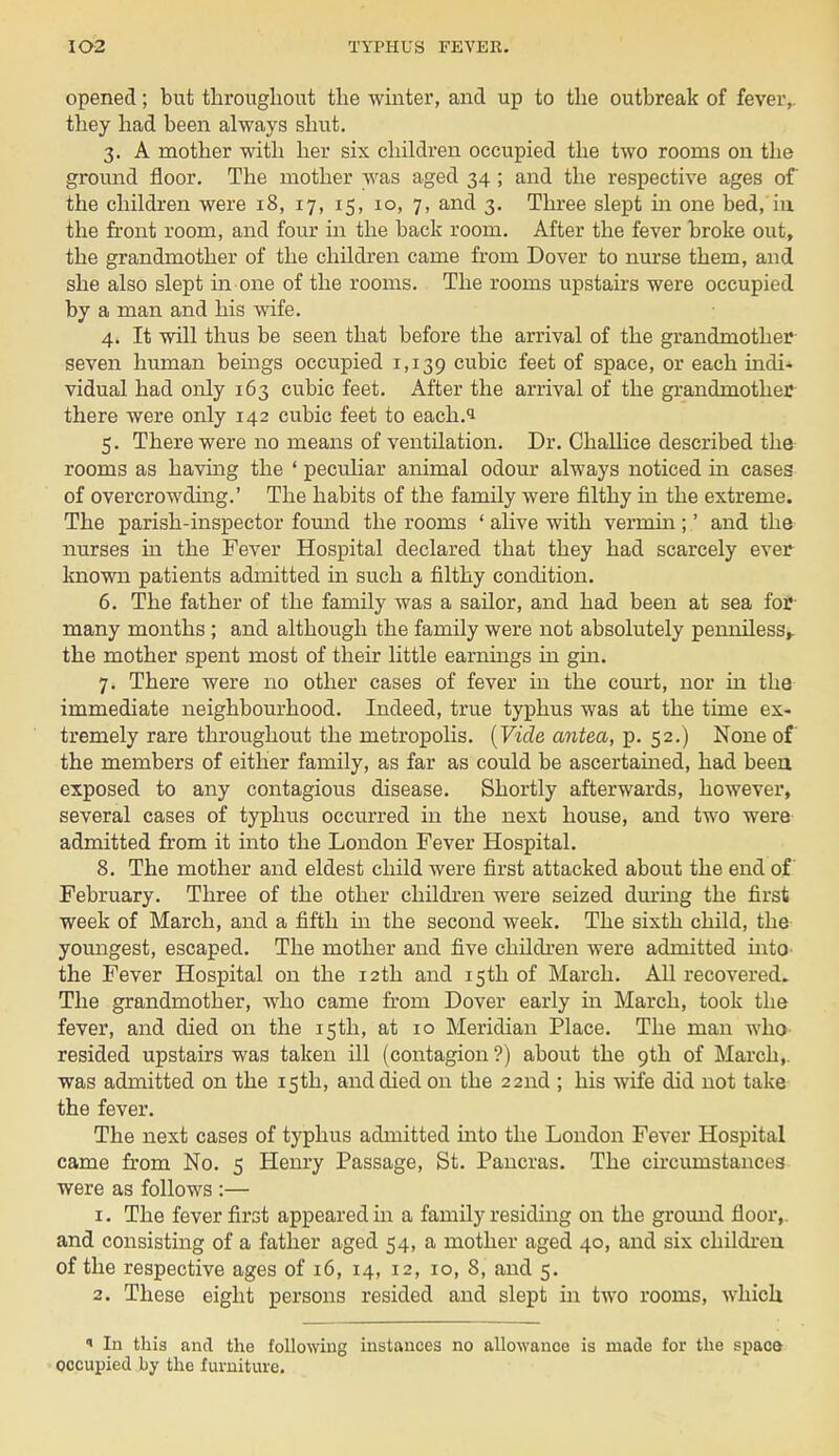 opened; but throughout the winter, and up to the outbreak of fever,, they had been always shut. 3. A mother with her six children occupied the two rooms on the ground floor. The mother was aged 34; and the respective ages of the children were 18, 17, 15, 10, 7, and 3. Three slept in one bed, in the front room, and four in the back room. After the fever broke out, the grandmother of the children came from Dover to nurse them, and she also slept in one of the rooms. The rooms upstairs were occupied by a man and his wife. 4. It will thus be seen that before the arrival of the grandmother seven human beings occupied 1,139 cubic feet of space, or each indi- vidual had only 163 cubic feet. After the arrival of the grandmother there were only 142 cubic feet to each.i 5. There were no means of ventilation. Dr. Challice described the rooms as having the 4 peculiar animal odour always noticed in cases of overcrowding.' The habits of the family were filthy in the extreme. The parish-inspector found the rooms ' alive with vermin ;' and the nurses in the Fever Hospital declared that they had scarcely ever known patients admitted in such a filthy condition. 6. The father of the family was a sailor, and had been at sea for many months ; and although the family were not absolutely penniless,, the mother spent most of their little earnings in gin. 7. There were no other cases of fever in the court, nor in the immediate neighbourhood. Indeed, true typhus was at the time ex- tremely rare throughout the metropolis. (Vide antea, p. 52.) None of the members of either family, as far as could be ascertained, had been exposed to any contagious disease. Shortly afterwards, however, several cases of typhus occurred in the next house, and two were admitted from it into the London Fever Hospital. 8. The mother and eldest child were first attacked about the end of February. Three of the other children were seized during the first week of March, and a fifth in the second week. The sixth child, the youngest, escaped. The mother and five children were admitted into the Fever Hospital on the 12th and 15th of March. All recovered. The grandmother, who came from Dover early in March, took the fever, and died on the 15th, at 10 Meridian Place. The man who resided upstairs was taken ill (contagion ?) about the 9th of March,, was admitted on the 15th, and died on the 22nd ; his wife did not take the fever. The next cases of typhus admitted into the London Fever Hospital came from No. 5 Henry Passage, St. Pancras. The circumstances were as follows :— 1. The fever first appeared in a family residing on the ground floor,, and consisting of a father aged 54, a mother aged 40, and six children of the respective ages of 16, 14, 12, 10, 8, and 5. 2. These eight persons resided and slept in two rooms, which  In this and the following instances no allowance is made for the space occupied by the furniture.