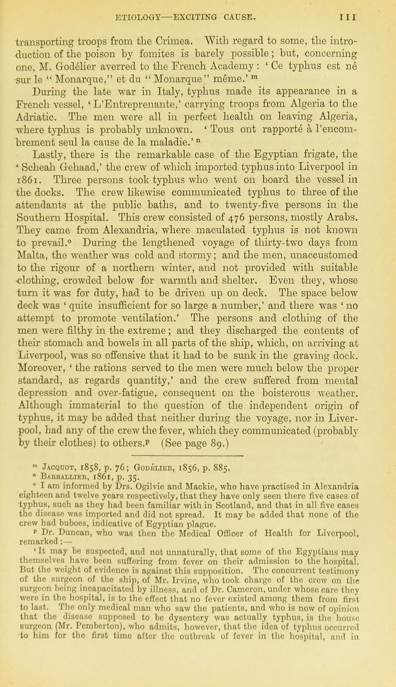 transporting troops from the Crimea. With regard to some, the intro- duction of the poison by fomites is barely possible; but, concerning one, M. Godelier averred to the French Academy : ' Ce typhus est ne sur le  Monarque, et du  Monarque meme.' m Durmg the late war in Italy, typhus made its appearance in a French vessel, 1 L'Entreprenante,' carrying troops from Algeria to the Adriatic. The men were all in perfect health on leaving Algeria, where typhus is probably unknown. ' Tous ont rapporte a l'encom- brement seul la cause de la maladie.'n Lastly, there is the remarkable case of the Egyptian frigate, the \ Scheah Gehaad,' the crew of which imported typhus into Liverpool in 1861. Three persons took typhus who went on board the vessel in the docks. The crew likewise communicated typhus to three of the attendants at the public baths, and to twenty-five persons in the Southern Hospital. This crew consisted of 476 persons, mostly Arabs. They came from Alexandria, where maculated typhus is not known to prevail.0 Durmg the lengthened voyage of thirty-two days from Malta, the weather was cold and stormy; and the men, unaccustomed to the rigour of a northern winter, and not provided with suitable •clothing, crowded below for warmth and shelter. Even they, whose turn it was for duty, had to be driven up on deck. The space below deck was ' quite insufficient for so large a number,' and there was 'no attempt to promote ventilation.' The persons and clothing of the men were filthy in the extreme; and they discharged the contents of their stomach and bowels in all parts of the ship, which, on arriving at Liverpool, was so offensive that it had to be sunk in the graving dock. Moreover, ' the rations served to the men were much below the proper standard, as regards quantity,' and the crew suffered from mental depression and over-fatigue, consequent on the boisterous weather. Although immaterial to the question of the independent origin of typhus, it may be added that neither during the voyage, nor in Liver- pool, had any of the crew the fever, which they communicated (probably by their clothes) to others. (See page 89.) m Jacqcot, 1858, p. 76; Godelier, 1856, p. 885.  Barrallier, 1861, p. 35. 0 I am informed by Drs. Ogilvie and Mackie, who have practised in Alexandria eighteen and twelve years respectively, that they have only seen there five cases of typhus, such as they had been familiar with in Scotland, and that in all five cases the disease was imported and did not Bpread. It may be added that none of the crew had buboes, indicative of Egyptian plague. p Dr. Duncan, who was then the Medical Officer of Health for Liverpool, remarked:— ' It may be suspected, and not unnaturally, that some of the Egyptians may themselves have been suffering from fever on their admission to the hospital. But the weight of evidence is against this supposition. The concurrent testimony of the surgeon of the ship, of Mr. Irvine, who took charge of the crew on the surgeon being incapacitated by illness, and of Dr. Cameron, under whose care they were in the hospital, is to the effect that no fever existed among them from first to last. The only medical man who saw the patients, and who is now of opinion that the disease supposed to be dysentery was actually typhus, is the house surgeon (Mr. Pemberton), who admits, however, that the idea of typhus occurred to him for the first time after the outbreak of fever in the hospital, and in