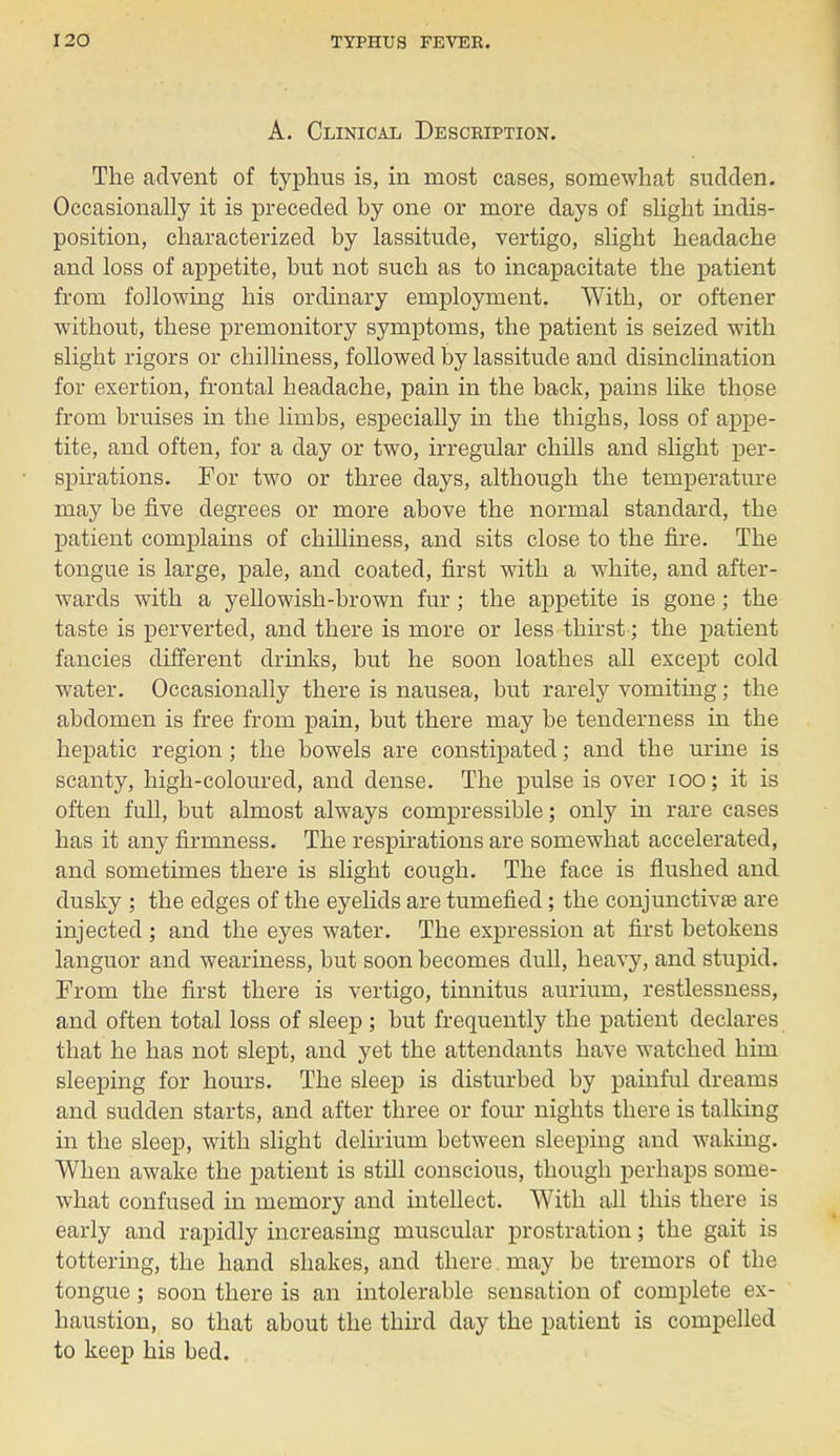 A. Clinical Description. The advent of typhus is, in most cases, somewhat sudden. Occasionally it is preceded hy one or more days of slight indis- position, characterized by lassitude, vertigo, slight headache and loss of appetite, but not such as to incapacitate the patient from following his ordinary employment. With, or oftener without, these premonitory symptoms, the patient is seized with slight rigors or chilliness, followed by lassitude and disinclination for exertion, frontal headache, pain in the back, pains like those from bruises in the limbs, especially in the thighs, loss of appe- tite, and often, for a day or two, irregular chills and slight per- spirations. For two or three days, although the temperature may be five degrees or more above the normal standard, the patient complains of chilliness, and sits close to the fire. The tongue is large, pale, and coated, first with a white, and after- wards with a yellowish-brown fur; the appetite is gone; the taste is perverted, and there is more or less thirst; the patient fancies different drinks, but he soon loathes all except cold water. Occasionally there is nausea, but rarely vomiting; the abdomen is free from pain, but there may be tenderness in the hepatic region; the bowels are constipated; and the urine is scanty, high-coloured, and dense. The pulse is over 100; it is often full, but almost always compressible; only in rare cases has it any firmness. The respirations are somewhat accelerated, and sometimes there is slight cough. The face is flushed and dusky ; the edges of the eyelids are tumefied; the conjunctivae are injected ; and the eyes water. The expression at first betokens languor and weariness, but soon becomes dull, heavy, and stupid. From the first there is vertigo, tinnitus aurium, restlessness, and often total loss of sleep ; but frequently the patient declares that he has not slept, and yet the attendants have watched him sleeping for hours. The sleep is disturbed by painful dreams and sudden starts, and after three or four nights there is talking in the sleep, with slight delirium between sleeping and waking. When awake the patient is still conscious, though perhaps some- what confused in memory and intellect. With all this there is early and rapidly increasing muscular prostration; the gait is tottering, the hand shakes, and there , may be tremors of the tongue; soon there is an intolerable sensation of complete ex- haustion, so that about the third day the patient is compelled to keep his bed.