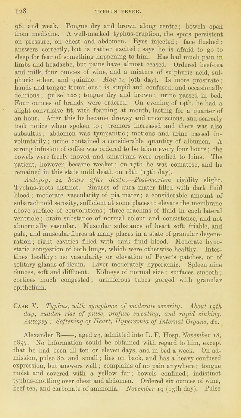 96, and weak. Tongue dry and brown along centre; bowels open from medicine. A well-marked typhus-eruption, the spots persistent on pressure, on chest and abdomen. Eyes injected ; face flushed ; answers correctly, but is rather excited; says he is. afraid to go to sleep for fear of- something happening to him. Has had much pain in limbs and headache, but pains have almost ceased. Ordered beef-tea and milk, four ounces of wine, and a mixture of sulphuric acid, sul- phuric ether, and quinine. May 14 (9th day). Is more prostrate ; hands and tongue tremulous ; is stupid and confused, and occasionally delirious ; pulse 120; tongue dry and brown; urine passed in bed. Four ounces of brandy were ordered. On evening of 14th, he had a slight convulsive fit, with foaming at mouth, lasting for a quarter of an hour. After this he became drowsy and unconscious, and scarcely took notice when spoken to; tremors increased and there was also subsultus; abdomen was tympanitic; motions and urine passed in- voluntarily ; urine contained a considerable quantity of albumen. A strong infusion of coffee was ordered to be taken every four hours ; the bowels were freely moved and sinapisms were applied to loins. The patient, however, became weaker; on 17th he was comatose, and he remained in this state until death on 18th (13th day). Autopsy, 24 hours after death.—Post-mortem rigidity slight. Typhus-spots distinct. Sinuses of dura mater filled with dark fluid blood; moderate vascularity of pia mater; a considerable amount of subarachnoid serosity, sufficient at some places to elevate the membrane above surface of convolutions ; three drachms of fluid in each lateral ventricle ; brain-substance of normal colour and consistence, and not abnormally vascular. Muscular substance of heart soft, friable, and pale, and muscular fibres at many places in a state of granular degene- ration ; right cavities filled with dark fluid blood. Moderate hypo- static congestion of both lungs, which were otherwise healthy. Intes- tines healthy; no vascularity or elevation of Peyer's patches, or of solitary glands of ileum. Liver moderately hyperamiic. Sj)leen nine ounces, soft and diffluent. Kidneys of normal size ; surfaces smooth ; cortices much congested; uriniferous tubes gorged with granular epithelium. Case V. Typhus, with symptoms of moderate severity. About \$th day, sudden rise of pulse, profuse sweating, and rapid sinking. Autopsy : Softening of Heart, Hypercemia of Internal Organs, &c. Alexander E , aged 23, admitted into L. F. Hosp. November 18, 1857. No information could be obtained with regard to him, except that he had been ill ten or eleven days, and in bed a week. On ad- mission, pulse 80, and small; lies on back, and has a heavy confused expression, but answers well; complains of no pain anywhere ; tongue moist and covered with a yellow fur; bowels confined; indistinct typhus-mottling over chest and abdomen. Ordered six ounces of wine, beef-tea, and carbonate of ammonia. November 19 (13th day). Pulse