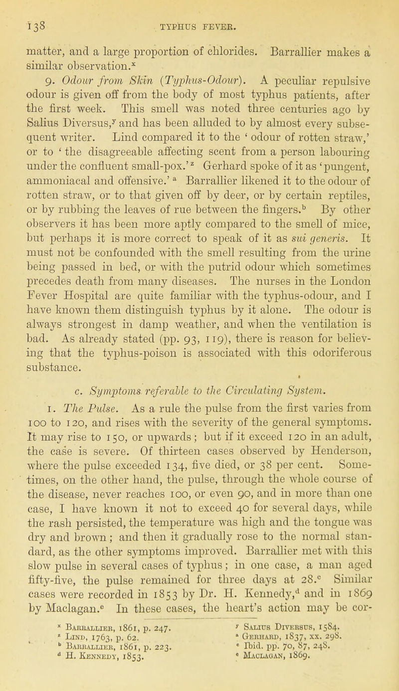 matter, and a large proportion of chlorides. Barrallier makes a similar observation.x 9. Odour from Skin (Typhus-Odour). A peculiar repulsive odour is given off from the body of most typhus patients, after the first week. This smell was noted three centuries ago by Salius Diversus,y and has been alluded to by almost every subse- quent writer. Lind compared it to the ' odour of rotten straw,' or to ' the disagreeable affecting scent from a person labouring under the confluent small-pox.'1 Gerhard spoke of it as ' pungent, ammoniacal and offensive.' a Barrallier likened it to the odour of rotten straw, or to that given off by deer, or by certain reptiles, or by rubbing the leaves of rue between the fingers.b By other observers it has been more aptly compared to the smell of mice, but perhaps it is more correct to speak of it as sui generis. It must not be confounded with the smell resulting from the mine being passed in bed, or with the putrid odour which sometimes precedes death from many diseases. The nurses in the London Fever Hospital are quite familiar with the typhus-odour, and I have known them distinguish typhus by it alone. The odour is always strongest in damp weather, and when the ventilation is bad. As already stated (pp. 93, 119), there is reason for believ- ing that the typhus-poison is associated with this odoriferous substance. c. SymjJtoms referable to the Circulating System. 1. The Pulse. As a rule the pulse from the first varies from 100 to 120, and rises with the severity of the general symptoms. It may rise to 150, or upwards; but if it exceed 120 in an adult, the case is severe. Of thirteen cases observed by Henderson, where the pulse exceeded 134, five died, or 38 per cent. Some- times, on the other hand, the pulse, through the whole course of the disease, never reaches 100, or even 90, and in more than one case, I have known it not to exceed 40 for several days, while the rash persisted, the temperature was high and the tongue was dry and brown; and then it gradually rose to the normal stan- dard, as the other symptoms improved. Barrallier met with this slow pulse in several cases of typhus; in one case, a man aged fifty-five, the pulse remained for three days at 28.c Similar cases were recorded in 1853 by Dr. H. Kennedy,*1 and in 1869 by Maclagan.e In these cases, the heart's action may be cor- x Barrallier, 1861, p. 247. ' Salius Diversus, 15S4. * Lind, 1763, p. 62. * Gerhard, 1837, xx. 298.  Barrallier, 1S61, p. 223. c Ibid, pp. 70, 87, 24S.  H. Kennedy, 1853. ' Maclagan, 1869.