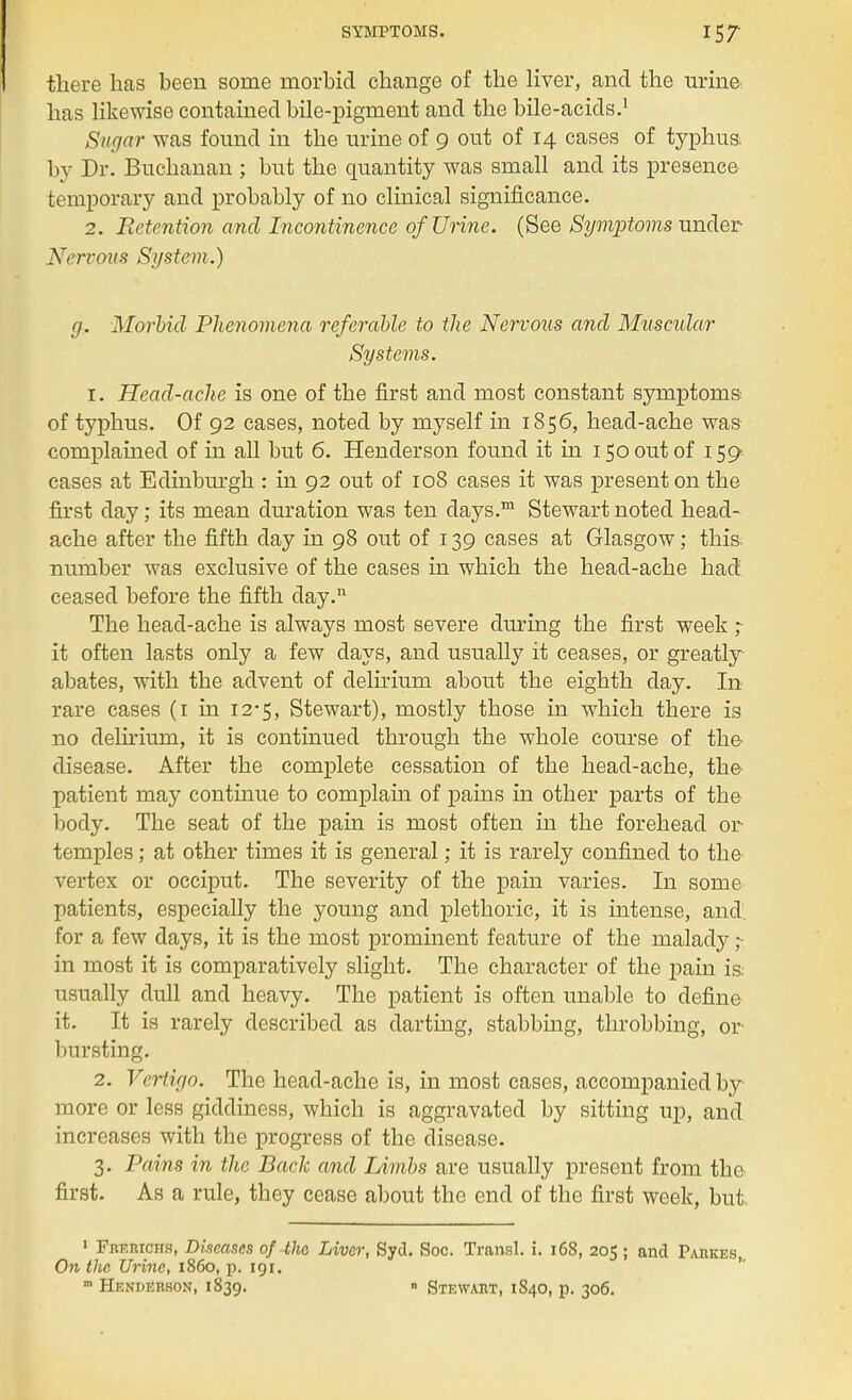 there has heen some morbid change of the liver, and the urine has likewise contained bile-pigment and the bile-acids.1 Sugar was found in the urine of 9 out of 14 cases of typhus, by Dr. Buchanan ; but the quantity was small and its presence temporary and probably of no clinical significance. 2. Retention and Incontinence of Urine. (See Symptoms under Nervous System.) y. Morbid Phenomena referable to the Nervous and Muscular Systems. 1. Head-ache is one of the first and most constant symptoms of typhus. Of 92 cases, noted by myself in 1856, head-ache was complained of in all but 6. Henderson found it in 150 out of 159 cases at Edinburgh : in 92 out of 108 cases it was present on the first day; its mean duration was ten days.m Stewart noted head- ache after the fifth day in 98 out of 139 cases at Glasgow; this number was exclusive of the cases in which the heacl-ache had ceased before the fifth day. The head-ache is always most severe during the first week ; it often lasts only a few days, and usually it ceases, or greatly abates, with the advent of delirium about the eighth day. In rare cases (1 in 12-5, Stewart), mostly those in which there is no delirium, it is continued through the whole course of the disease. After the complete cessation of the head-ache, the patient may continue to complain of pains in other parts of the body. The seat of the pain is most often in the forehead or temples; at other times it is general; it is rarely confined to the vertex or occiput. The severity of the pain varies. In some patients, especially the young and plethoric, it is intense, and for a few days, it is the most prominent feature of the malady in most it is comparatively slight. The character of the pain is. usually dull and heavy. The patient is often unable to define it. It is rarely described as darting, stabbing, throbbing, or bursting. 2. Vertigo. The head-ache is, in most cases, accompanied by- more or less giddiness, which is aggravated by sitting up, and increases with the progress of the disease. 3. Pains in the Back and Limbs are usually present from the first. As a rule, they cease about the end of the first week, but 1 Fbkrichs, Diseases of the Liver, Sycl. Soc. Transl. i. 168, 205 ; and Parkes, On the Urine, i860, p. 191. m Henderson, 1839. » Stewart, 1840, p. 306.